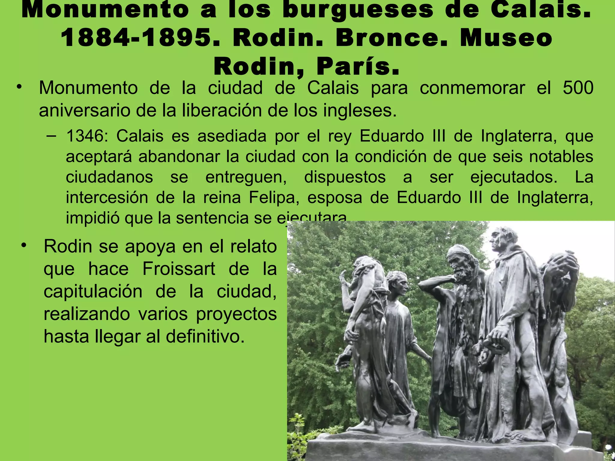 Monumento a los burgueses de Calais.
1884-1895. Rodin. Bronce. Museo
Rodin, París.
• Monumento de la ciudad de Calais para conmemorar el 500
aniversario de la liberación de los ingleses.
– 1346: Calais es asediada por el rey Eduardo III de Inglaterra, que
aceptará abandonar la ciudad con la condición de que seis notables
ciudadanos se entreguen, dispuestos a ser ejecutados. La
intercesión de la reina Felipa, esposa de Eduardo III de Inglaterra,
impidió que la sentencia se ejecutara.
• Rodin se apoya en el relato
que hace Froissart de la
capitulación de la ciudad,
realizando varios proyectos
hasta llegar al definitivo.
 