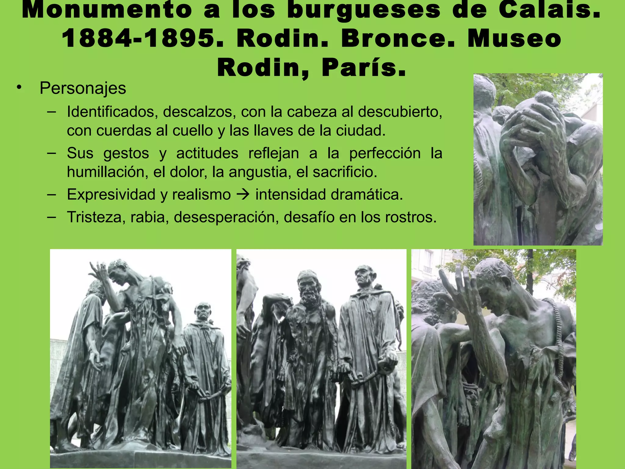Monumento a los burgueses de Calais.
1884-1895. Rodin. Bronce. Museo
Rodin, París.
• Personajes
– Identificados, descalzos, con la cabeza al descubierto,
con cuerdas al cuello y las llaves de la ciudad.
– Sus gestos y actitudes reflejan a la perfección la
humillación, el dolor, la angustia, el sacrificio.
– Expresividad y realismo  intensidad dramática.
– Tristeza, rabia, desesperación, desafío en los rostros.
 