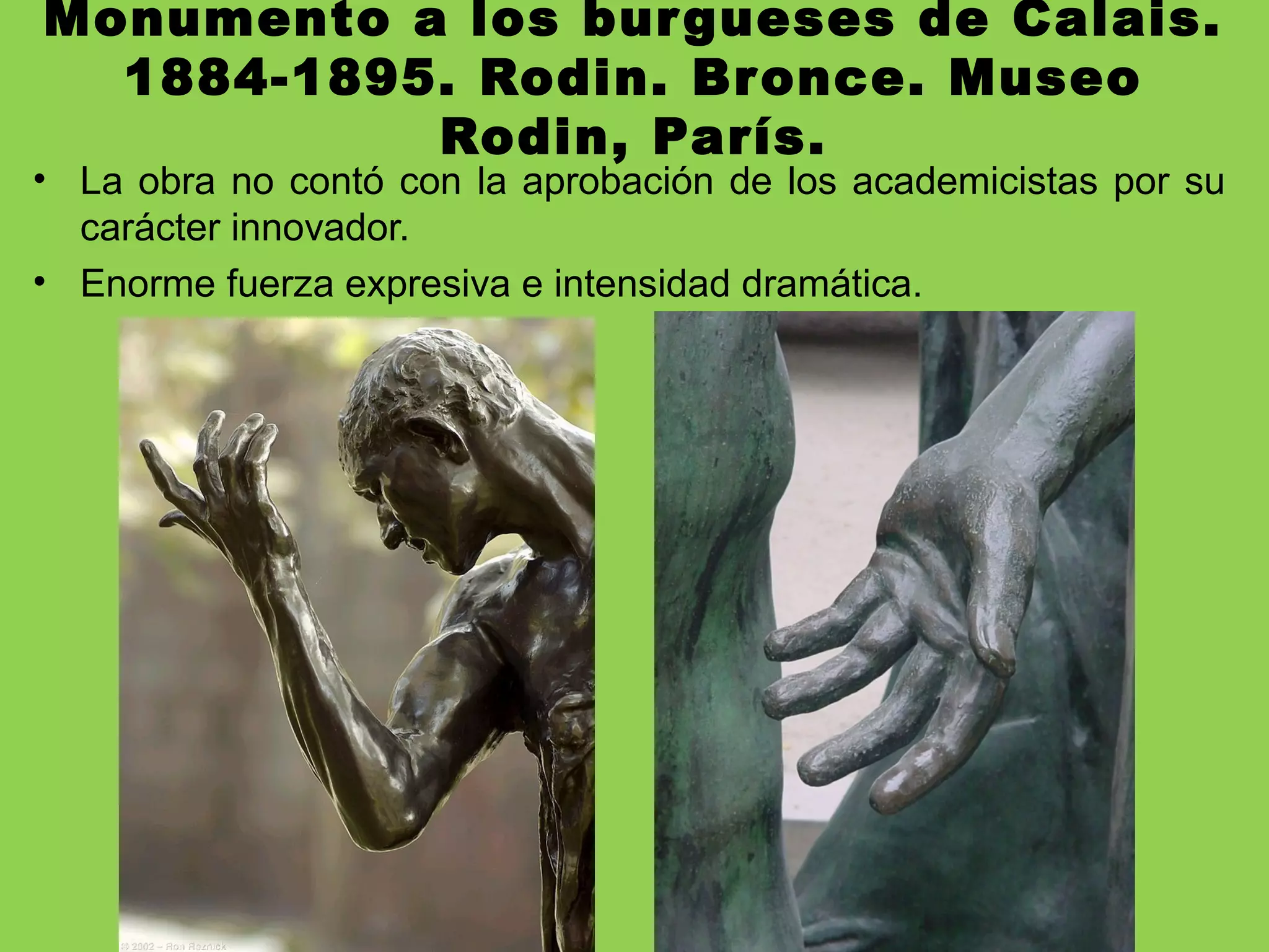 Monumento a los burgueses de Calais.
1884-1895. Rodin. Bronce. Museo
Rodin, París.
• La obra no contó con la aprobación de los academicistas por su
carácter innovador.
• Enorme fuerza expresiva e intensidad dramática.
 