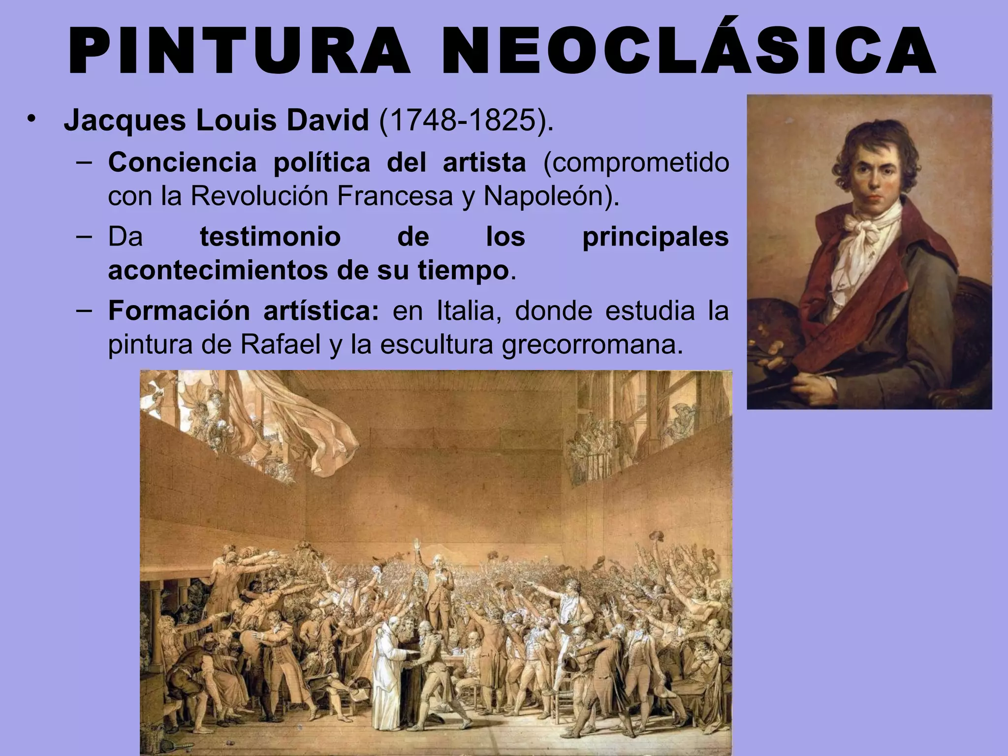 PINTURA NEOCLÁSICA
• Jacques Louis David (1748-1825).
– Conciencia política del artista (comprometido
con la Revolución Francesa y Napoleón).
– Da testimonio de los principales
acontecimientos de su tiempo.
– Formación artística: en Italia, donde estudia la
pintura de Rafael y la escultura grecorromana.
 