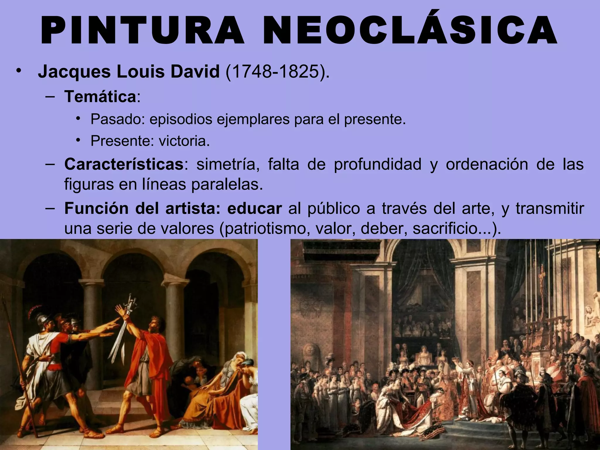 PINTURA NEOCLÁSICA
• Jacques Louis David (1748-1825).
– Temática:
• Pasado: episodios ejemplares para el presente.
• Presente: victoria.
– Características: simetría, falta de profundidad y ordenación de las
figuras en líneas paralelas.
– Función del artista: educar al público a través del arte, y transmitir
una serie de valores (patriotismo, valor, deber, sacrificio...).
 