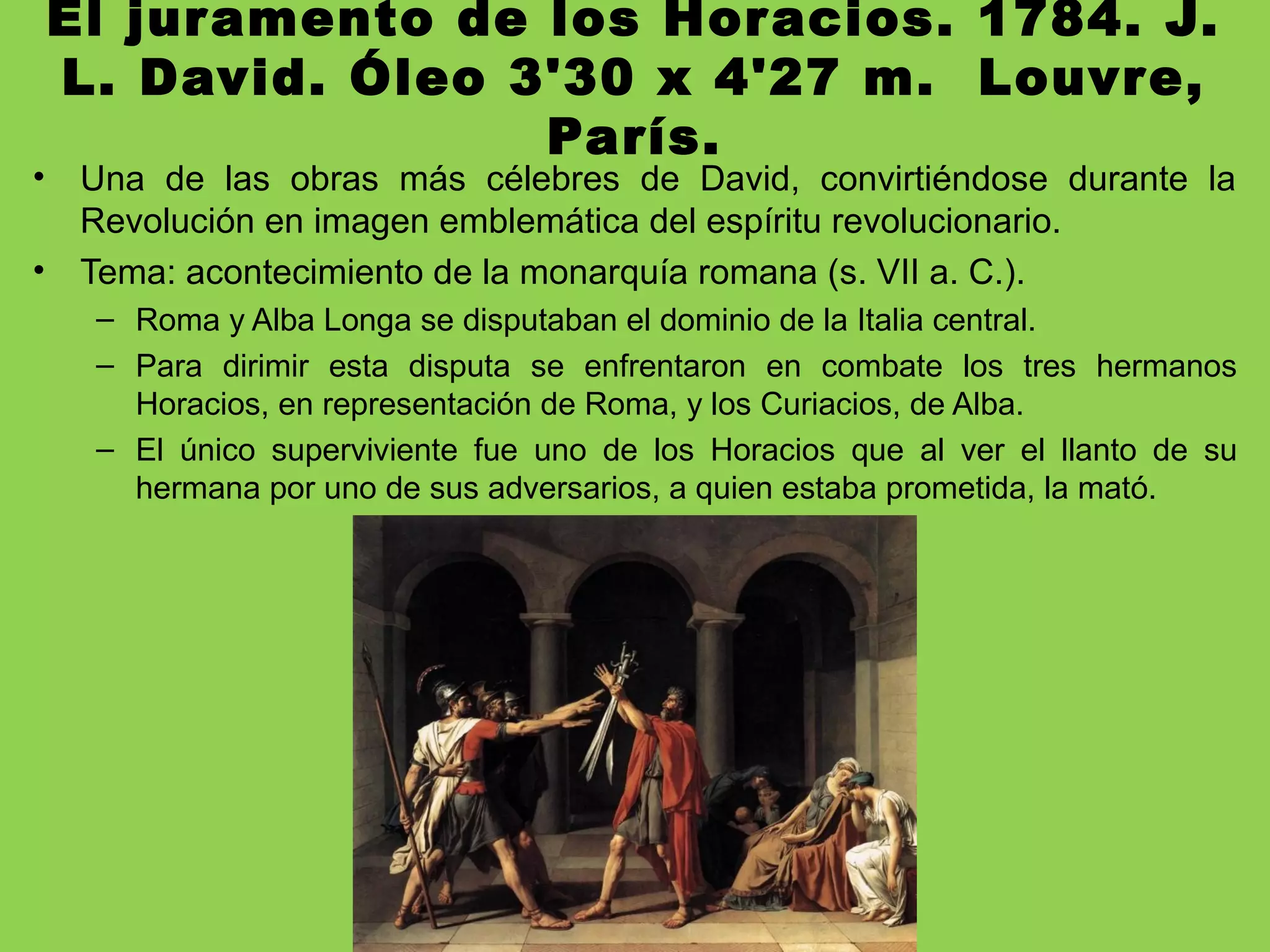 El juramento de los Horacios. 1784. J.
L. David. Óleo 3'30 x 4'27 m. Louvre,
París.
• Una de las obras más célebres de David, convirtiéndose durante la
Revolución en imagen emblemática del espíritu revolucionario.
• Tema: acontecimiento de la monarquía romana (s. VII a. C.).
– Roma y Alba Longa se disputaban el dominio de la Italia central.
– Para dirimir esta disputa se enfrentaron en combate los tres hermanos
Horacios, en representación de Roma, y los Curiacios, de Alba.
– El único superviviente fue uno de los Horacios que al ver el llanto de su
hermana por uno de sus adversarios, a quien estaba prometida, la mató.
 
