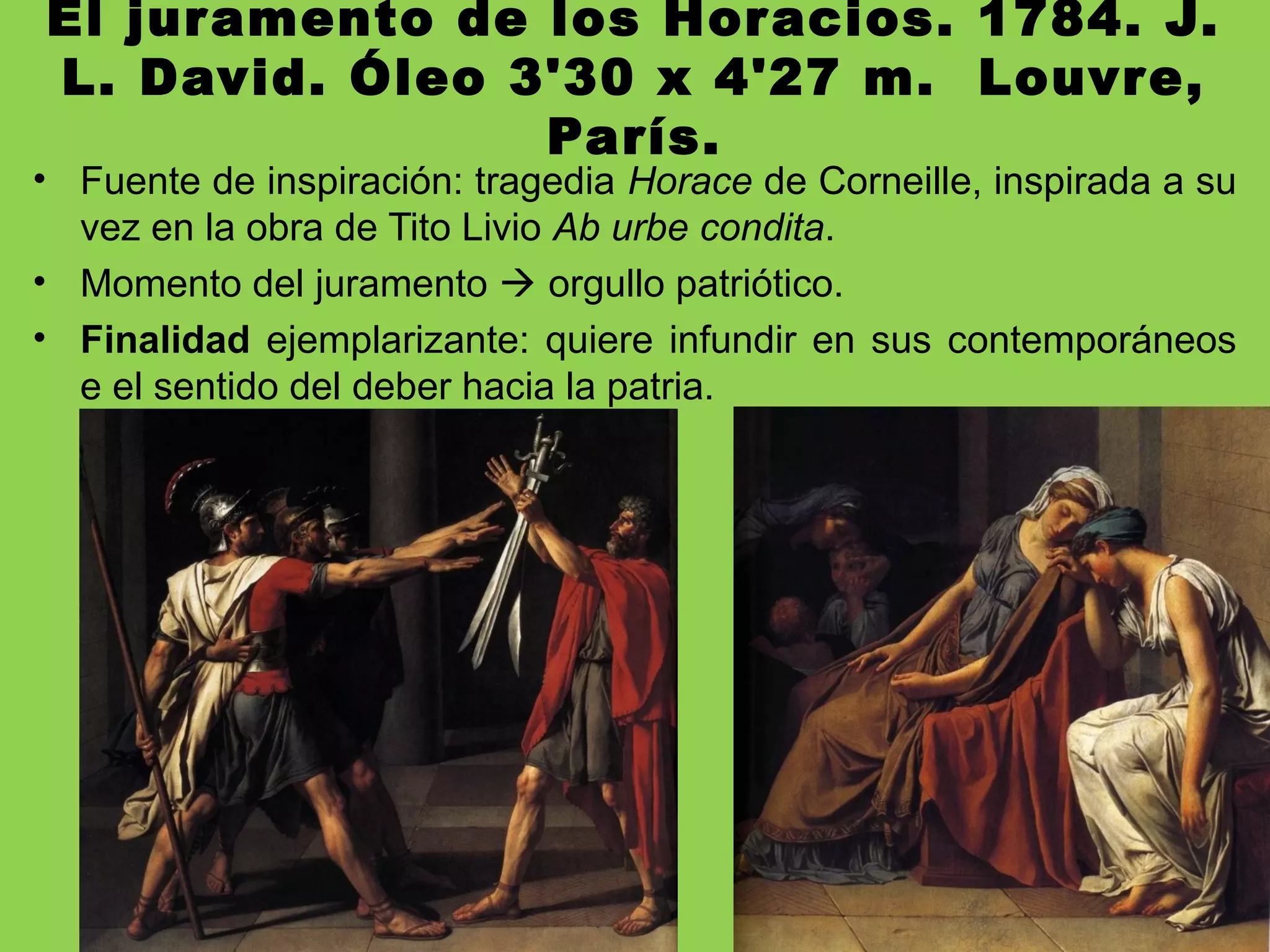 El juramento de los Horacios. 1784. J.
L. David. Óleo 3'30 x 4'27 m. Louvre,
París.
• Fuente de inspiración: tragedia Horace de Corneille, inspirada a su
vez en la obra de Tito Livio Ab urbe condita.
• Momento del juramento  orgullo patriótico.
• Finalidad ejemplarizante: quiere infundir en sus contemporáneos
e el sentido del deber hacia la patria.
 