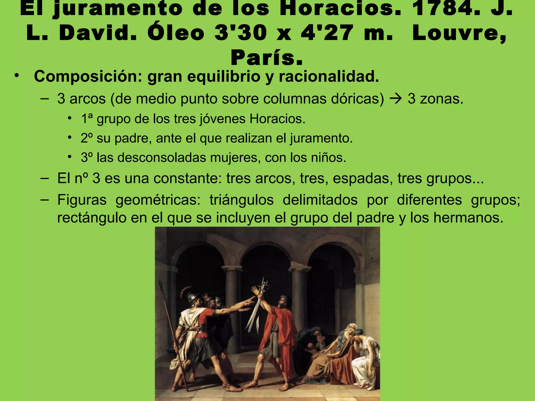 El juramento de los Horacios. 1784. J.
L. David. Óleo 3'30 x 4'27 m. Louvre,
París.
• Composición: gran equilibrio y racionalidad.
– 3 arcos (de medio punto sobre columnas dóricas)  3 zonas.
• 1ª grupo de los tres jóvenes Horacios.
• 2º su padre, ante el que realizan el juramento.
• 3º las desconsoladas mujeres, con los niños.
– El nº 3 es una constante: tres arcos, tres, espadas, tres grupos...
– Figuras geométricas: triángulos delimitados por diferentes grupos;
rectángulo en el que se incluyen el grupo del padre y los hermanos.
 