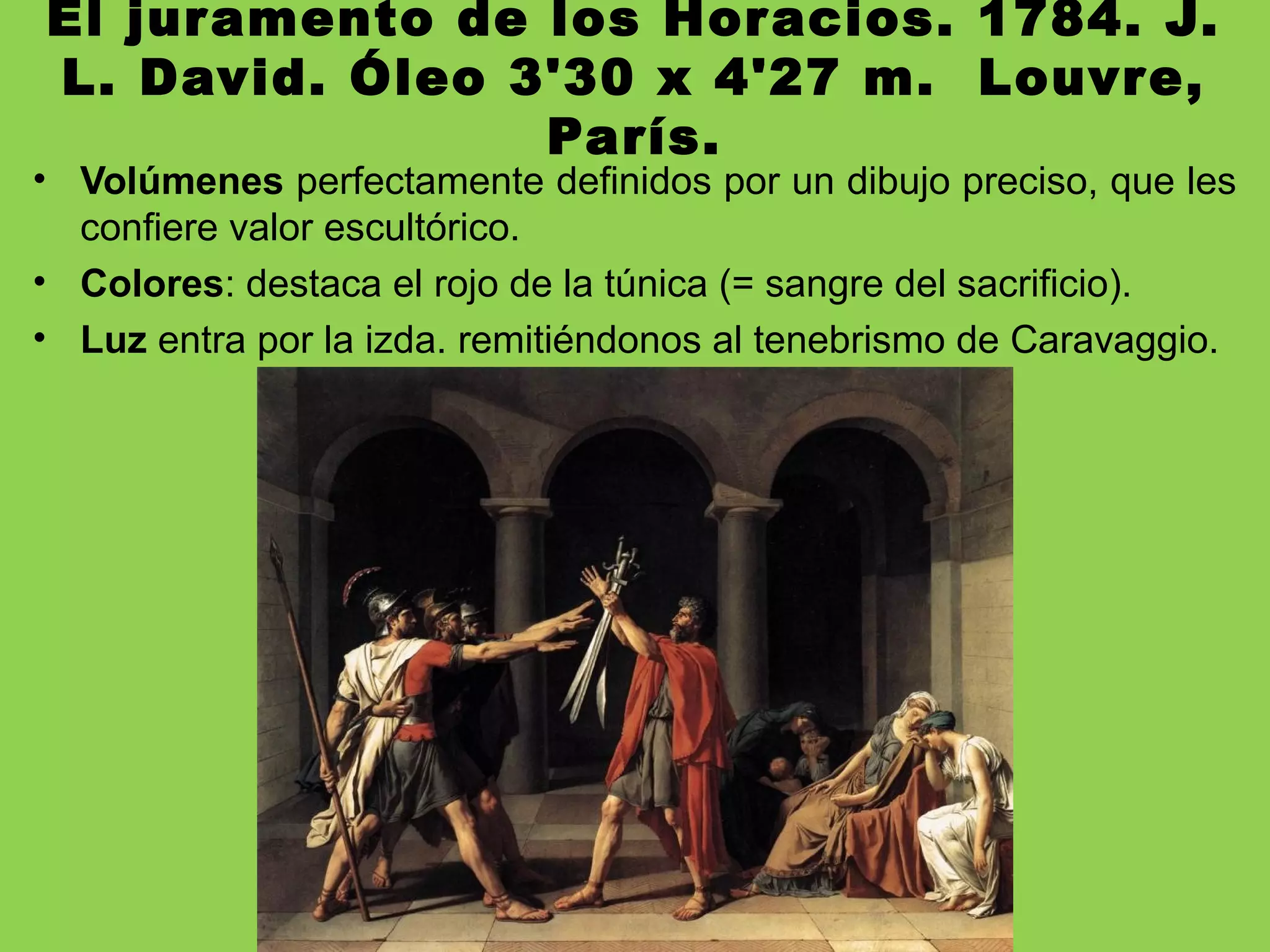 El juramento de los Horacios. 1784. J.
L. David. Óleo 3'30 x 4'27 m. Louvre,
París.
• Volúmenes perfectamente definidos por un dibujo preciso, que les
confiere valor escultórico.
• Colores: destaca el rojo de la túnica (= sangre del sacrificio).
• Luz entra por la izda. remitiéndonos al tenebrismo de Caravaggio.
 
