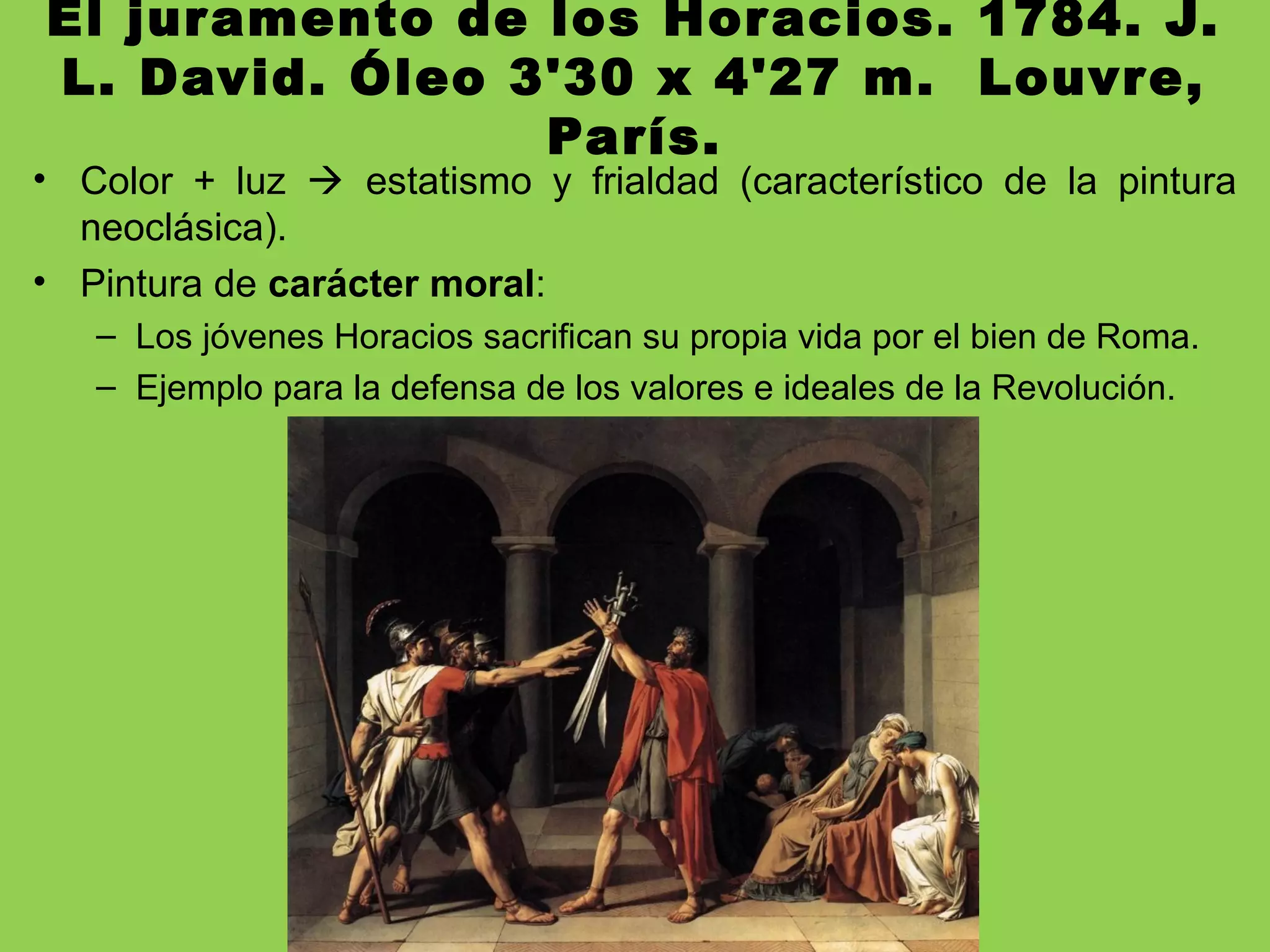 El juramento de los Horacios. 1784. J.
L. David. Óleo 3'30 x 4'27 m. Louvre,
París.
• Color + luz  estatismo y frialdad (característico de la pintura
neoclásica).
• Pintura de carácter moral:
– Los jóvenes Horacios sacrifican su propia vida por el bien de Roma.
– Ejemplo para la defensa de los valores e ideales de la Revolución.
 