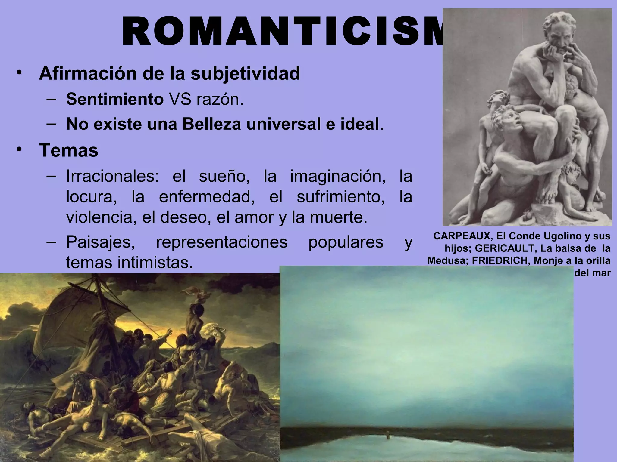 ROMANTICISMO
• Afirmación de la subjetividad
– Sentimiento VS razón.
– No existe una Belleza universal e ideal.
• Temas
– Irracionales: el sueño, la imaginación, la
locura, la enfermedad, el sufrimiento, la
violencia, el deseo, el amor y la muerte.
– Paisajes, representaciones populares y
temas intimistas.
CARPEAUX, El Conde Ugolino y sus
hijos; GERICAULT, La balsa de la
Medusa; FRIEDRICH, Monje a la orilla
del mar
 