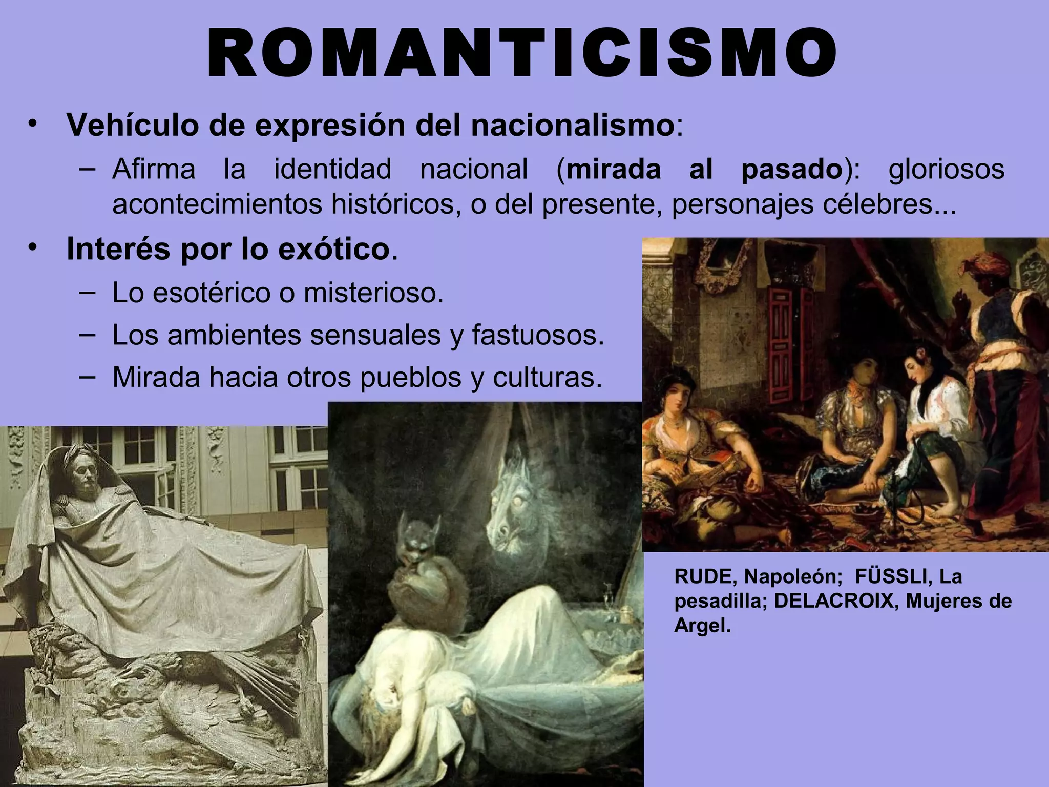 ROMANTICISMO
• Vehículo de expresión del nacionalismo:
– Afirma la identidad nacional (mirada al pasado): gloriosos
acontecimientos históricos, o del presente, personajes célebres...
• Interés por lo exótico.
– Lo esotérico o misterioso.
– Los ambientes sensuales y fastuosos.
– Mirada hacia otros pueblos y culturas.
RUDE, Napoleón; FÜSSLI, La
pesadilla; DELACROIX, Mujeres de
Argel.
 