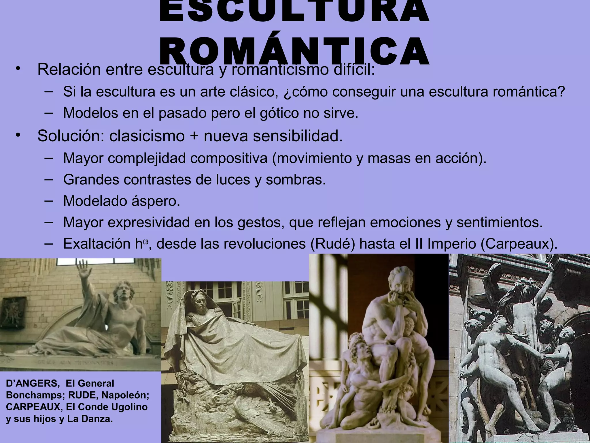 ESCULTURA
ROMÁNTICA• Relación entre escultura y romanticismo difícil:
– Si la escultura es un arte clásico, ¿cómo conseguir una escultura romántica?
– Modelos en el pasado pero el gótico no sirve.
• Solución: clasicismo + nueva sensibilidad.
– Mayor complejidad compositiva (movimiento y masas en acción).
– Grandes contrastes de luces y sombras.
– Modelado áspero.
– Mayor expresividad en los gestos, que reflejan emociones y sentimientos.
– Exaltación hca
, desde las revoluciones (Rudé) hasta el II Imperio (Carpeaux).
D’ANGERS, El General
Bonchamps; RUDE, Napoleón;
CARPEAUX, El Conde Ugolino
y sus hijos y La Danza.
 