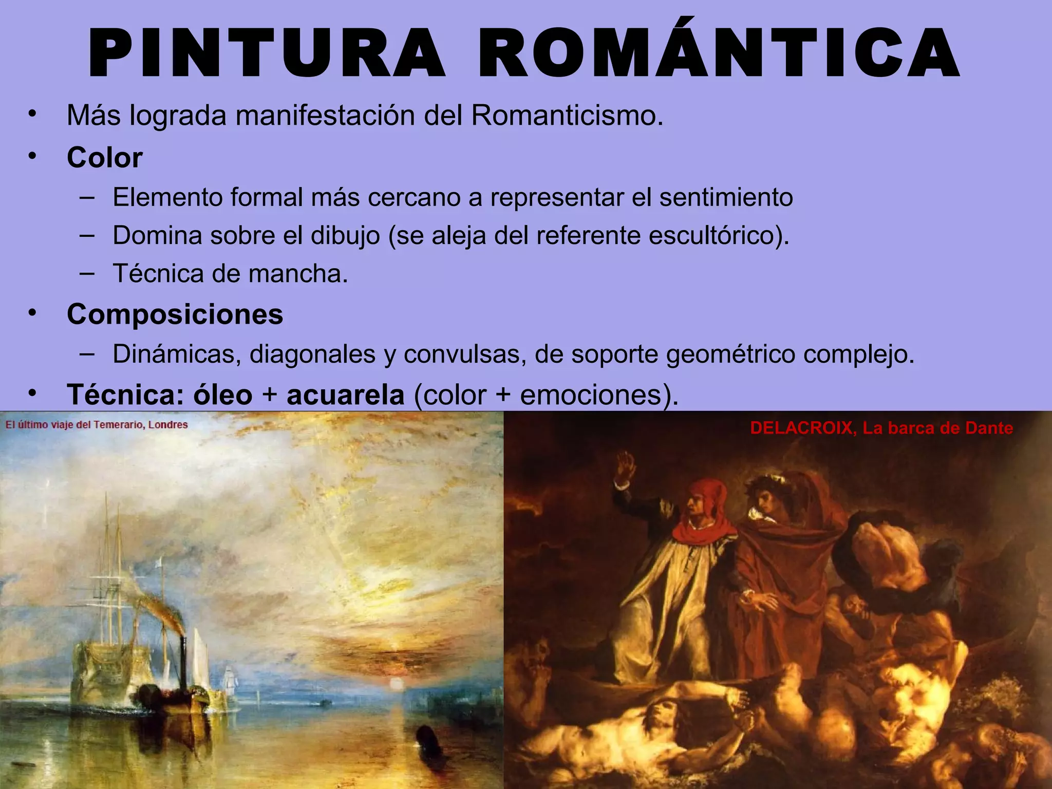 PINTURA ROMÁNTICA
• Más lograda manifestación del Romanticismo.
• Color
– Elemento formal más cercano a representar el sentimiento
– Domina sobre el dibujo (se aleja del referente escultórico).
– Técnica de mancha.
• Composiciones
– Dinámicas, diagonales y convulsas, de soporte geométrico complejo.
• Técnica: óleo + acuarela (color + emociones).
DELACROIX, La barca de Dante
 