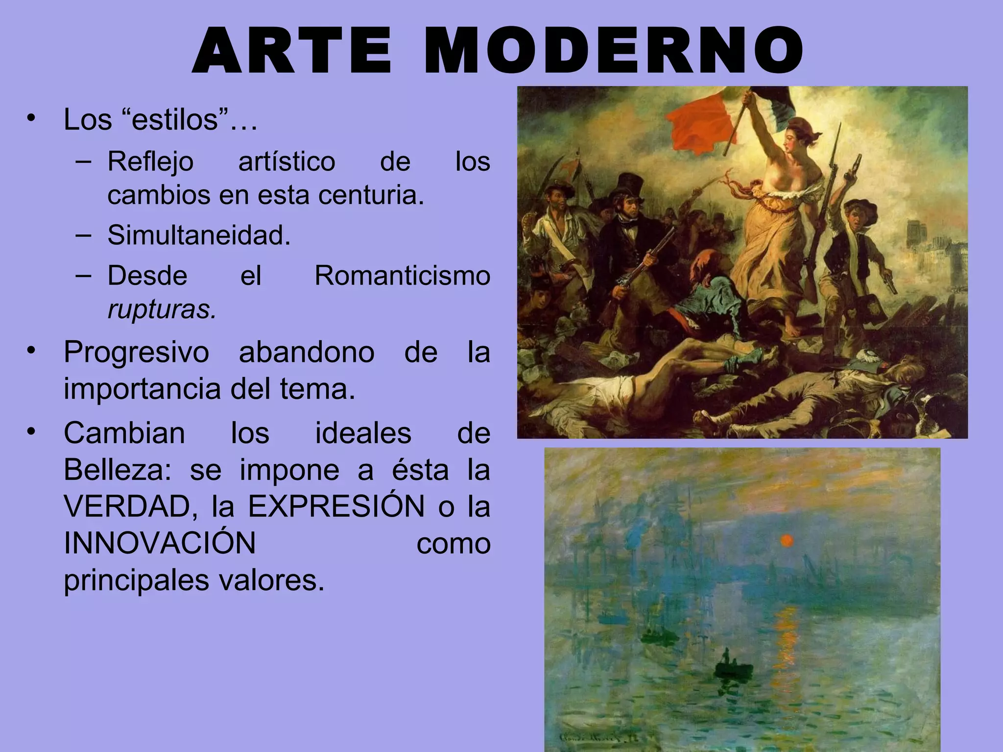 ARTE MODERNO
• Los “estilos”…
– Reflejo artístico de los
cambios en esta centuria.
– Simultaneidad.
– Desde el Romanticismo
rupturas.
• Progresivo abandono de la
importancia del tema.
• Cambian los ideales de
Belleza: se impone a ésta la
VERDAD, la EXPRESIÓN o la
INNOVACIÓN como
principales valores.
 
