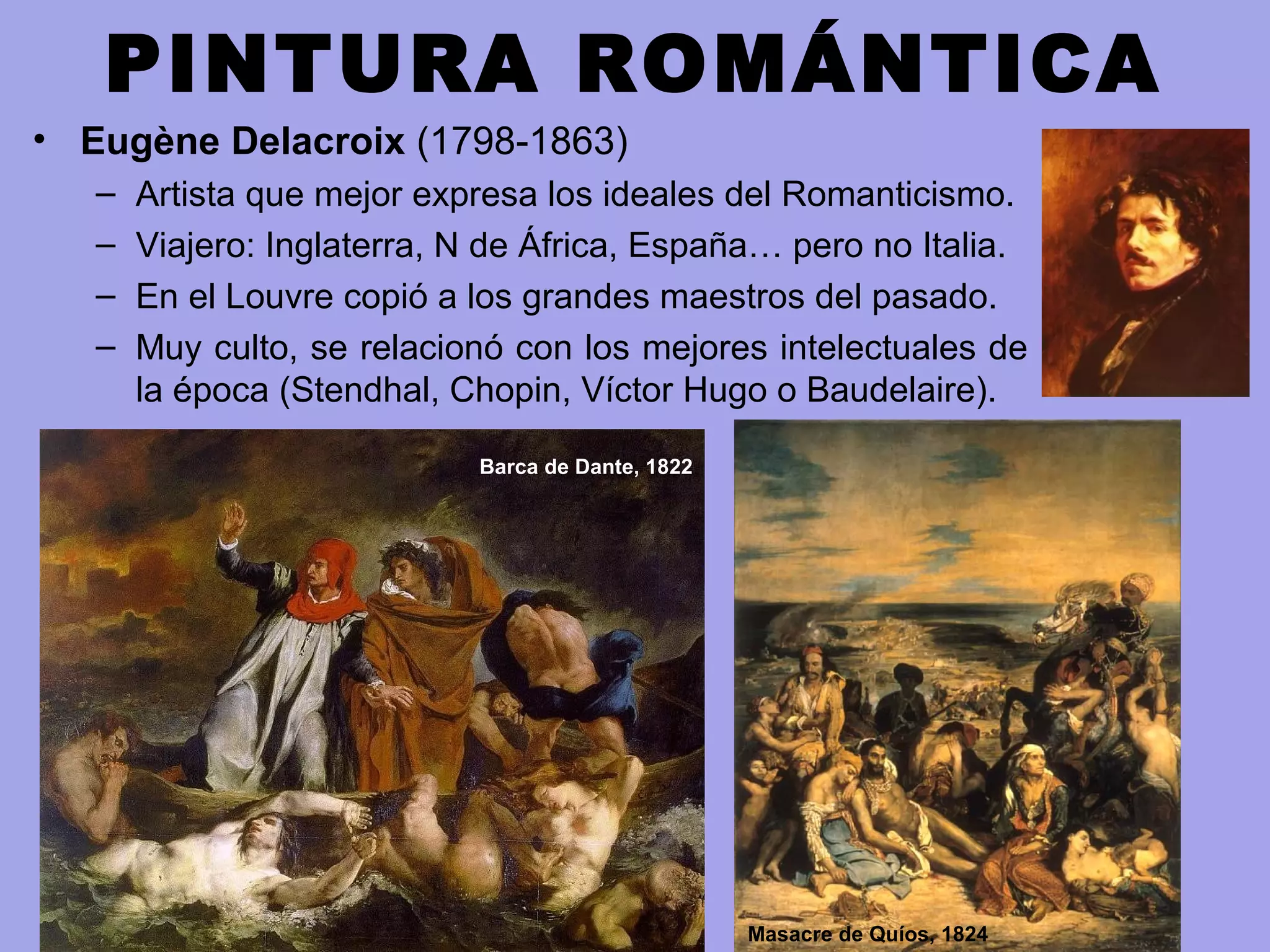 PINTURA ROMÁNTICA
• Eugène Delacroix (1798-1863)
– Artista que mejor expresa los ideales del Romanticismo.
– Viajero: Inglaterra, N de África, España… pero no Italia.
– En el Louvre copió a los grandes maestros del pasado.
– Muy culto, se relacionó con los mejores intelectuales de
la época (Stendhal, Chopin, Víctor Hugo o Baudelaire).
Barca de Dante, 1822
Masacre de Quíos, 1824
 