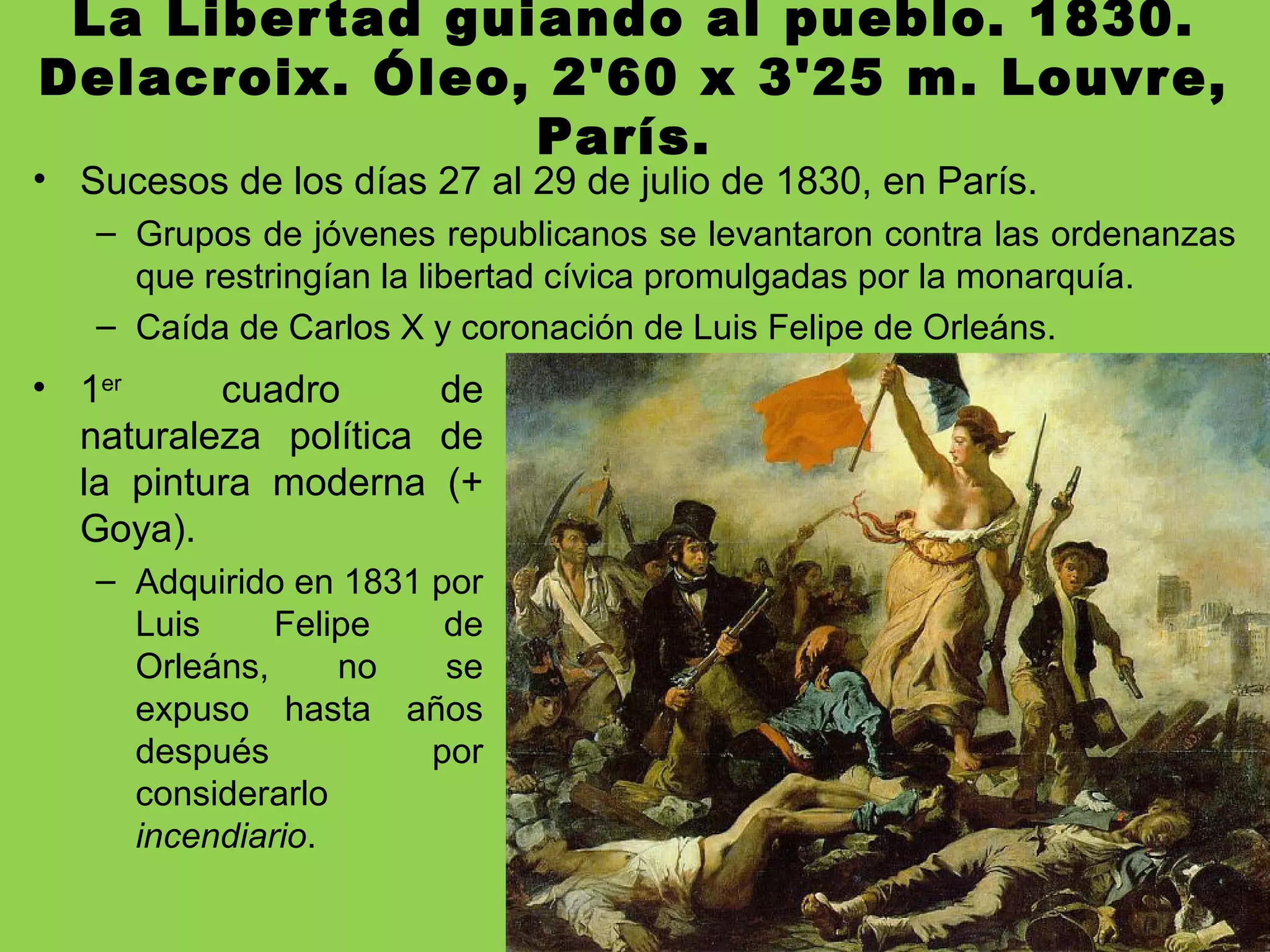 La Libertad guiando al pueblo. 1830.
Delacroix. Óleo, 2'60 x 3'25 m. Louvre,
París.
• Sucesos de los días 27 al 29 de julio de 1830, en París.
– Grupos de jóvenes republicanos se levantaron contra las ordenanzas
que restringían la libertad cívica promulgadas por la monarquía.
– Caída de Carlos X y coronación de Luis Felipe de Orleáns.
• 1er
cuadro de
naturaleza política de
la pintura moderna (+
Goya).
– Adquirido en 1831 por
Luis Felipe de
Orleáns, no se
expuso hasta años
después por
considerarlo
incendiario.
 