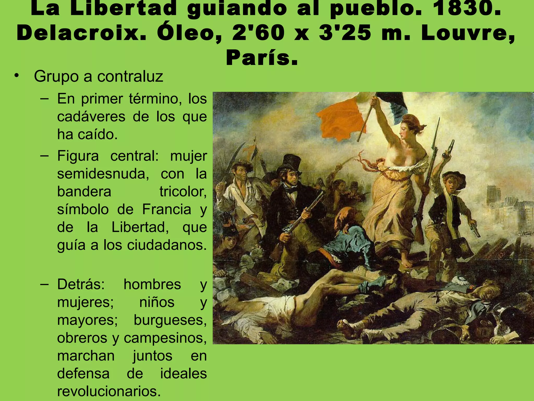 La Libertad guiando al pueblo. 1830.
Delacroix. Óleo, 2'60 x 3'25 m. Louvre,
París.
• Grupo a contraluz
– En primer término, los
cadáveres de los que
ha caído.
– Figura central: mujer
semidesnuda, con la
bandera tricolor,
símbolo de Francia y
de la Libertad, que
guía a los ciudadanos.
– Detrás: hombres y
mujeres; niños y
mayores; burgueses,
obreros y campesinos,
marchan juntos en
defensa de ideales
revolucionarios.
 