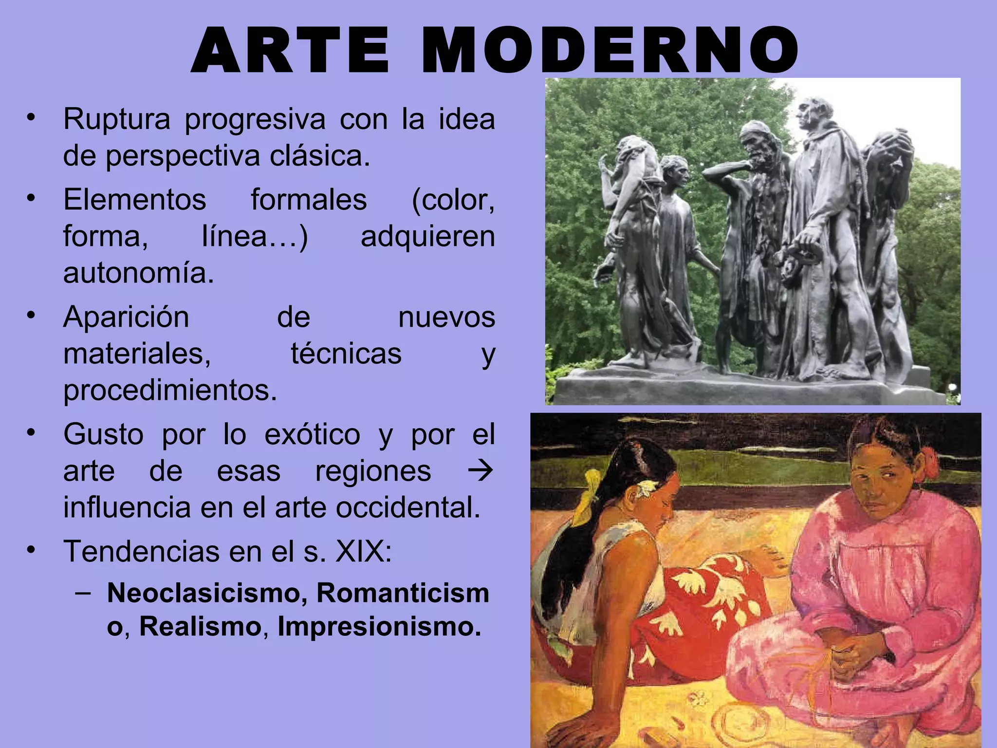 ARTE MODERNO
• Ruptura progresiva con la idea
de perspectiva clásica.
• Elementos formales (color,
forma, línea…) adquieren
autonomía.
• Aparición de nuevos
materiales, técnicas y
procedimientos.
• Gusto por lo exótico y por el
arte de esas regiones 
influencia en el arte occidental.
• Tendencias en el s. XIX:
– Neoclasicismo, Romanticism
o, Realismo, Impresionismo.
 