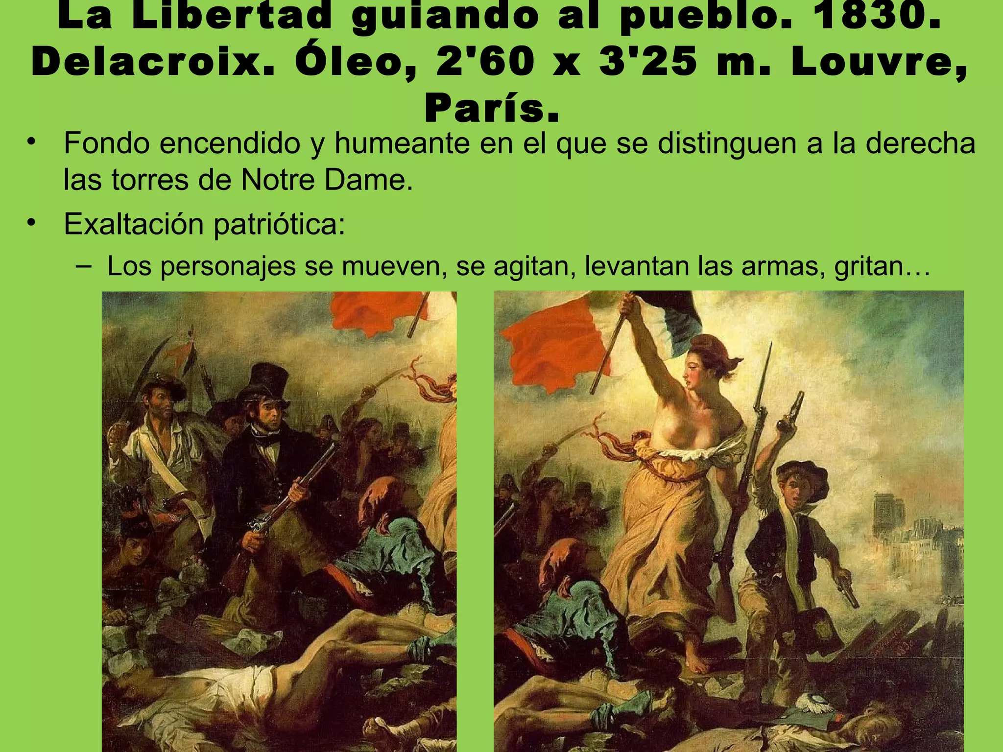 La Libertad guiando al pueblo. 1830.
Delacroix. Óleo, 2'60 x 3'25 m. Louvre,
París.
• Fondo encendido y humeante en el que se distinguen a la derecha
las torres de Notre Dame.
• Exaltación patriótica:
– Los personajes se mueven, se agitan, levantan las armas, gritan…
 