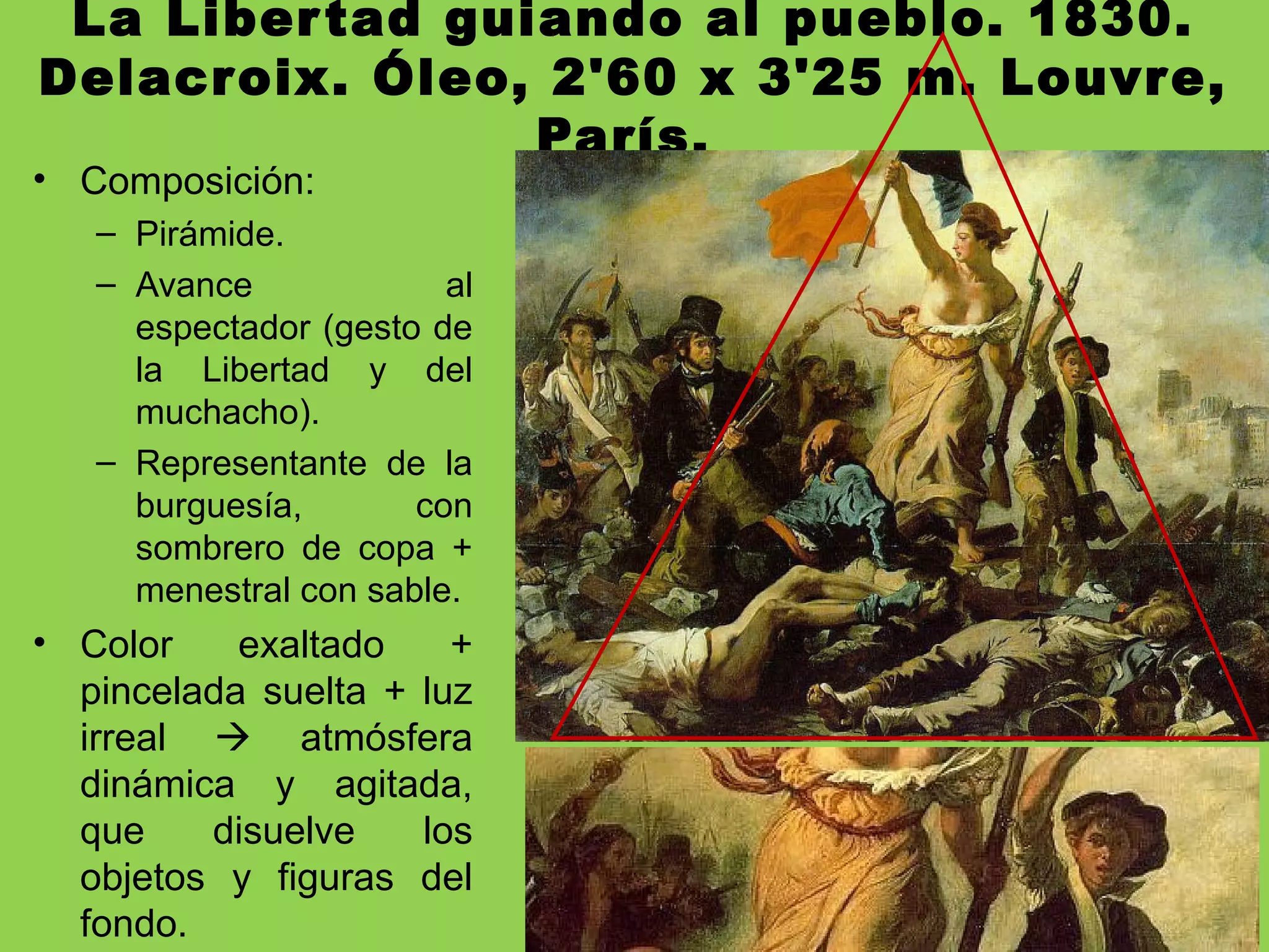 La Libertad guiando al pueblo. 1830.
Delacroix. Óleo, 2'60 x 3'25 m. Louvre,
París.
• Composición:
– Pirámide.
– Avance al
espectador (gesto de
la Libertad y del
muchacho).
– Representante de la
burguesía, con
sombrero de copa +
menestral con sable.
• Color exaltado +
pincelada suelta + luz
irreal  atmósfera
dinámica y agitada,
que disuelve los
objetos y figuras del
fondo.
 