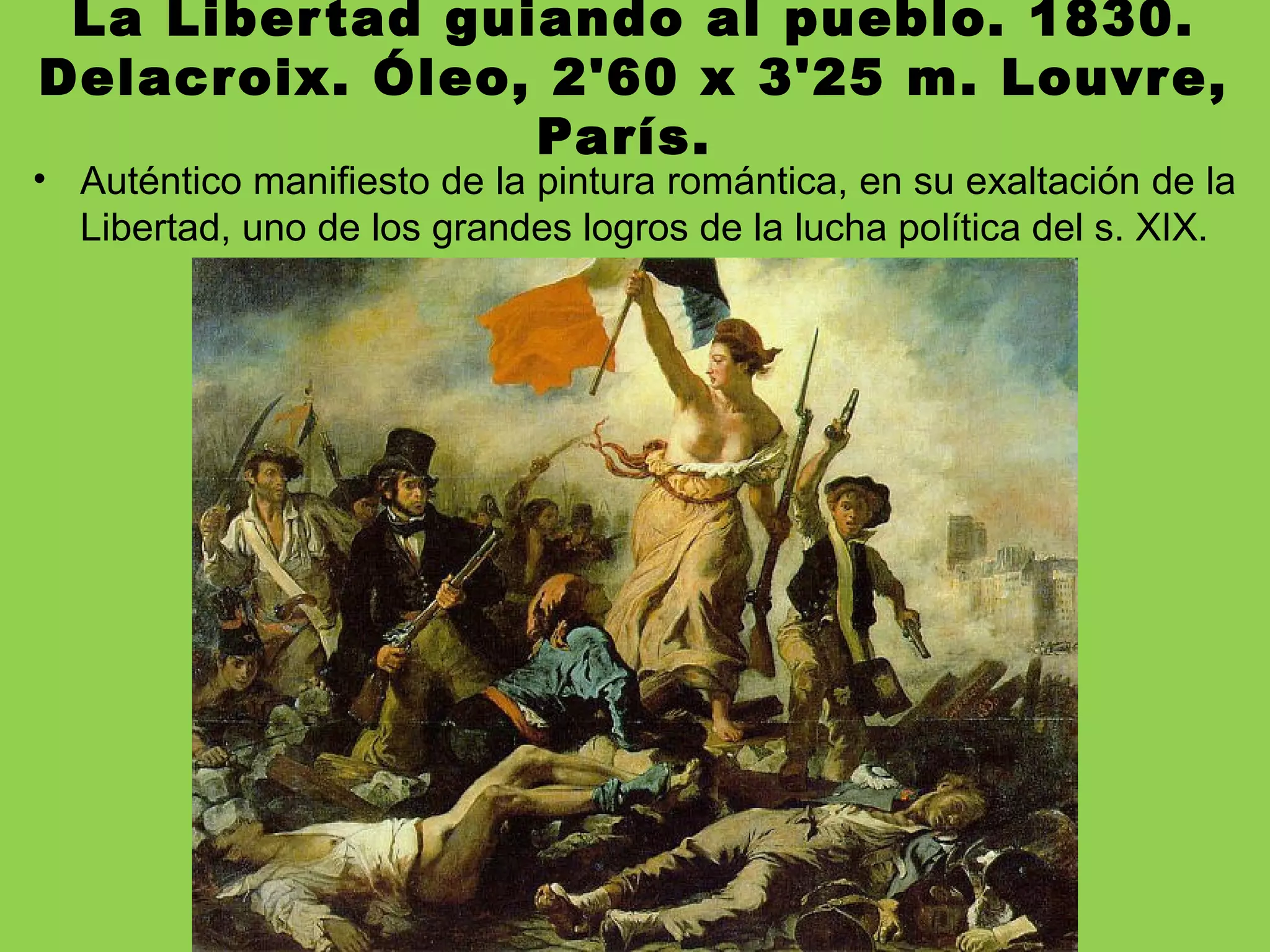 La Libertad guiando al pueblo. 1830.
Delacroix. Óleo, 2'60 x 3'25 m. Louvre,
París.
• Auténtico manifiesto de la pintura romántica, en su exaltación de la
Libertad, uno de los grandes logros de la lucha política del s. XIX.
 