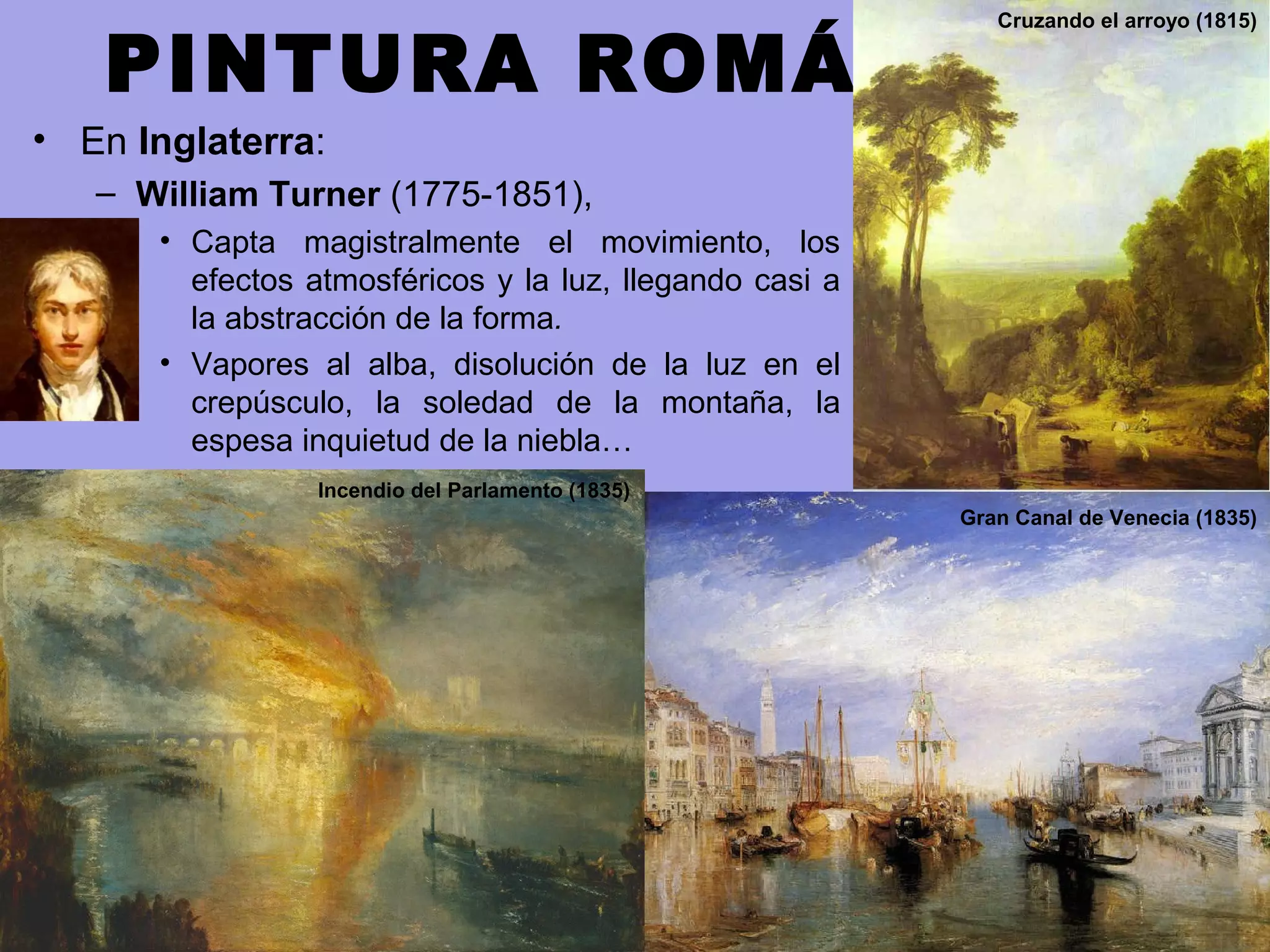 PINTURA ROMÁNTICA
• En Inglaterra:
– William Turner (1775-1851),
• Capta magistralmente el movimiento, los
efectos atmosféricos y la luz, llegando casi a
la abstracción de la forma.
• Vapores al alba, disolución de la luz en el
crepúsculo, la soledad de la montaña, la
espesa inquietud de la niebla…
Gran Canal de Venecia (1835)
Incendio del Parlamento (1835)
Cruzando el arroyo (1815)
 