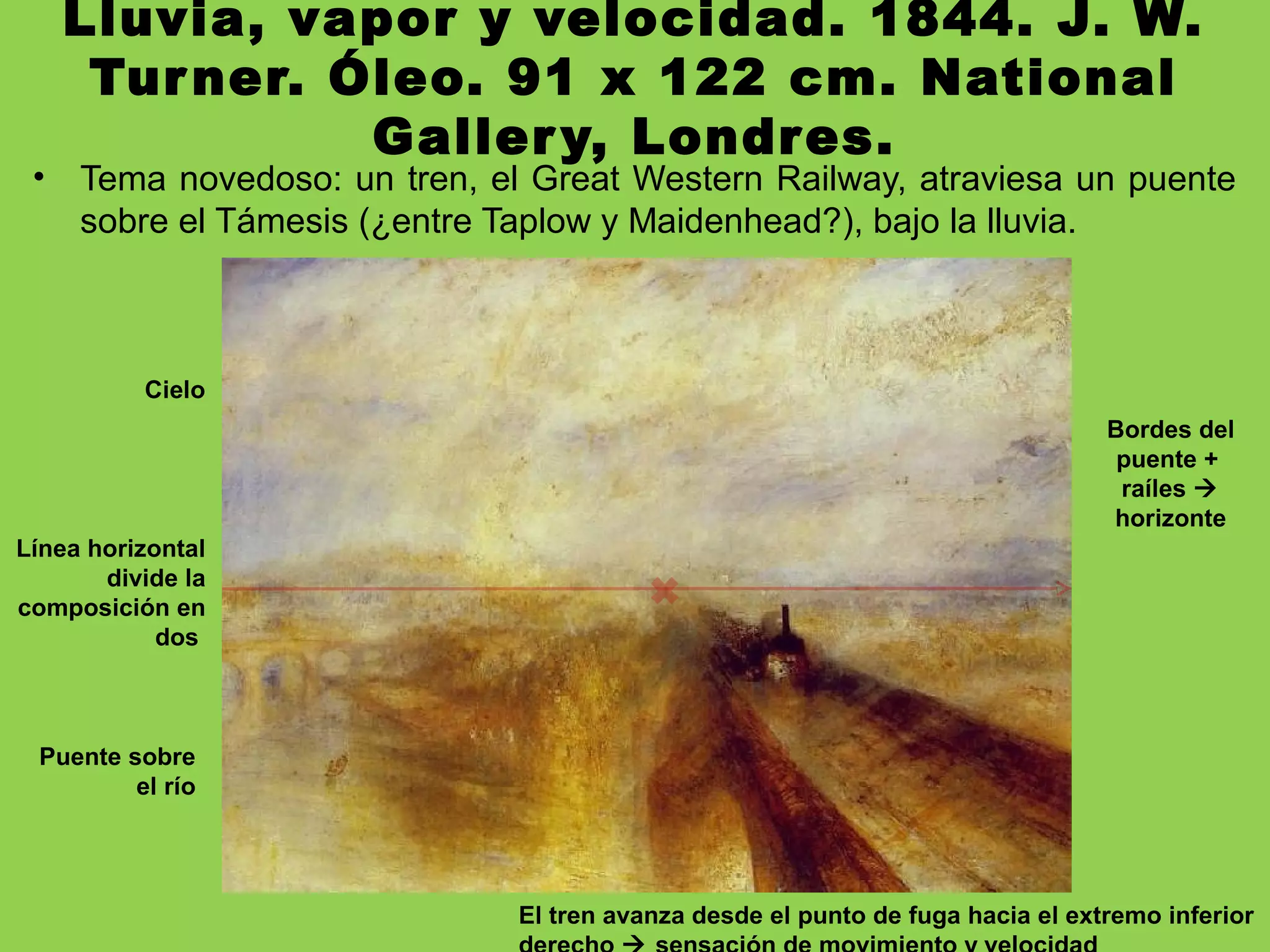 Lluvia, vapor y velocidad. 1844. J. W.
Turner. Óleo. 91 x 122 cm. National
Gallery, Londres.
• Tema novedoso: un tren, el Great Western Railway, atraviesa un puente
sobre el Támesis (¿entre Taplow y Maidenhead?), bajo la lluvia.
Línea horizontal
divide la
composición en
dos
Cielo
Puente sobre
el río
Bordes del
puente +
raíles 
horizonte
El tren avanza desde el punto de fuga hacia el extremo inferior
 