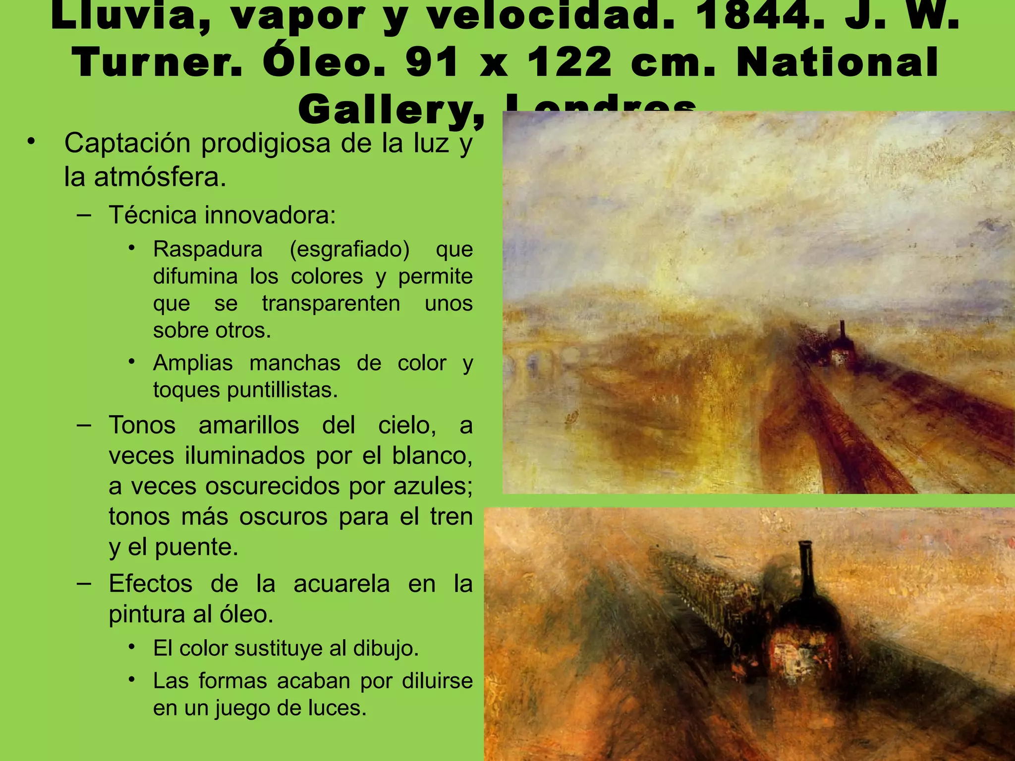 Lluvia, vapor y velocidad. 1844. J. W.
Turner. Óleo. 91 x 122 cm. National
Gallery, Londres.
• Captación prodigiosa de la luz y
la atmósfera.
– Técnica innovadora:
• Raspadura (esgrafiado) que
difumina los colores y permite
que se transparenten unos
sobre otros.
• Amplias manchas de color y
toques puntillistas.
– Tonos amarillos del cielo, a
veces iluminados por el blanco,
a veces oscurecidos por azules;
tonos más oscuros para el tren
y el puente.
– Efectos de la acuarela en la
pintura al óleo.
• El color sustituye al dibujo.
• Las formas acaban por diluirse
en un juego de luces.
 
