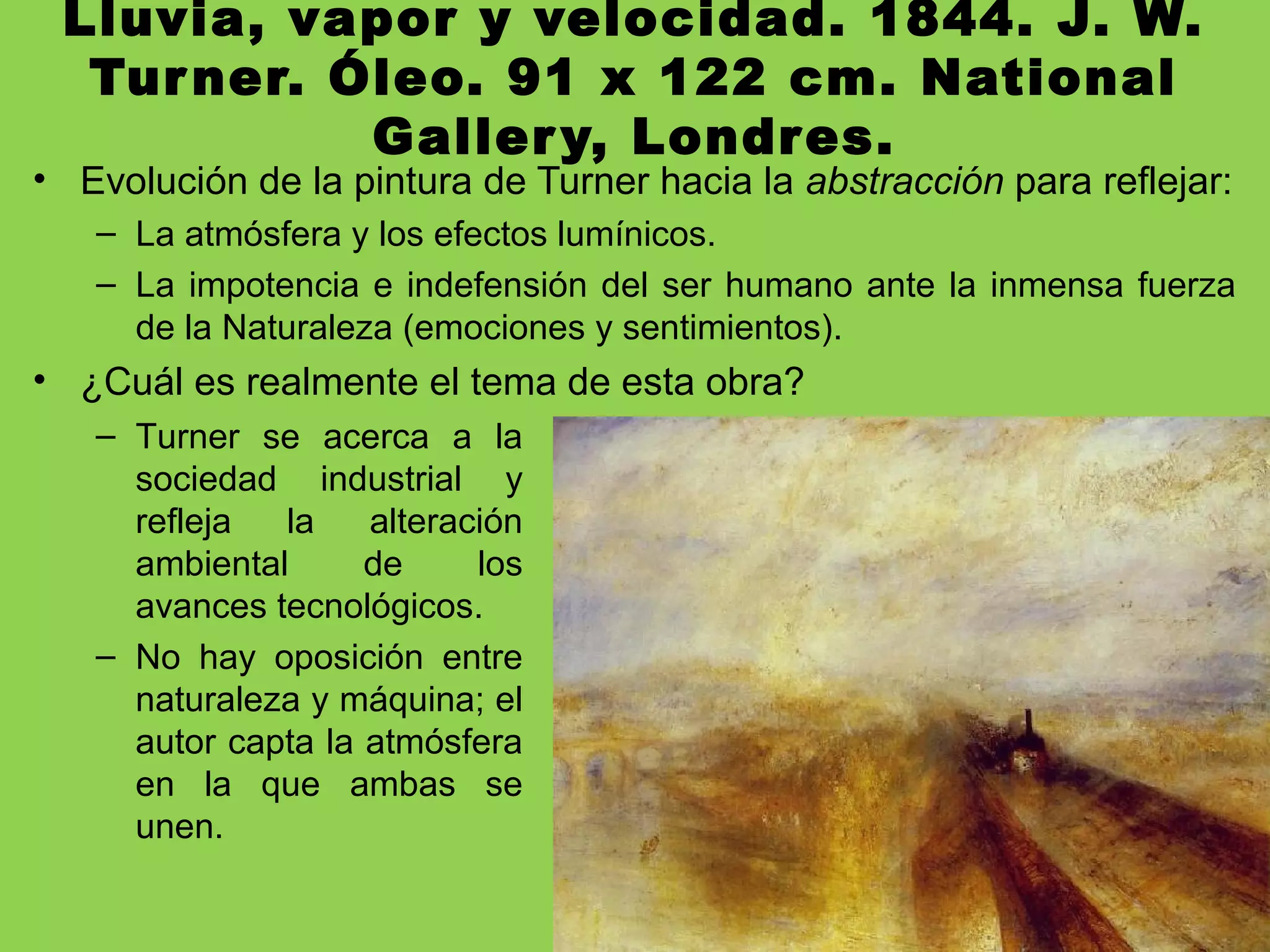 Lluvia, vapor y velocidad. 1844. J. W.
Turner. Óleo. 91 x 122 cm. National
Gallery, Londres.
• Evolución de la pintura de Turner hacia la abstracción para reflejar:
– La atmósfera y los efectos lumínicos.
– La impotencia e indefensión del ser humano ante la inmensa fuerza
de la Naturaleza (emociones y sentimientos).
• ¿Cuál es realmente el tema de esta obra?
– Turner se acerca a la
sociedad industrial y
refleja la alteración
ambiental de los
avances tecnológicos.
– No hay oposición entre
naturaleza y máquina; el
autor capta la atmósfera
en la que ambas se
unen.
 