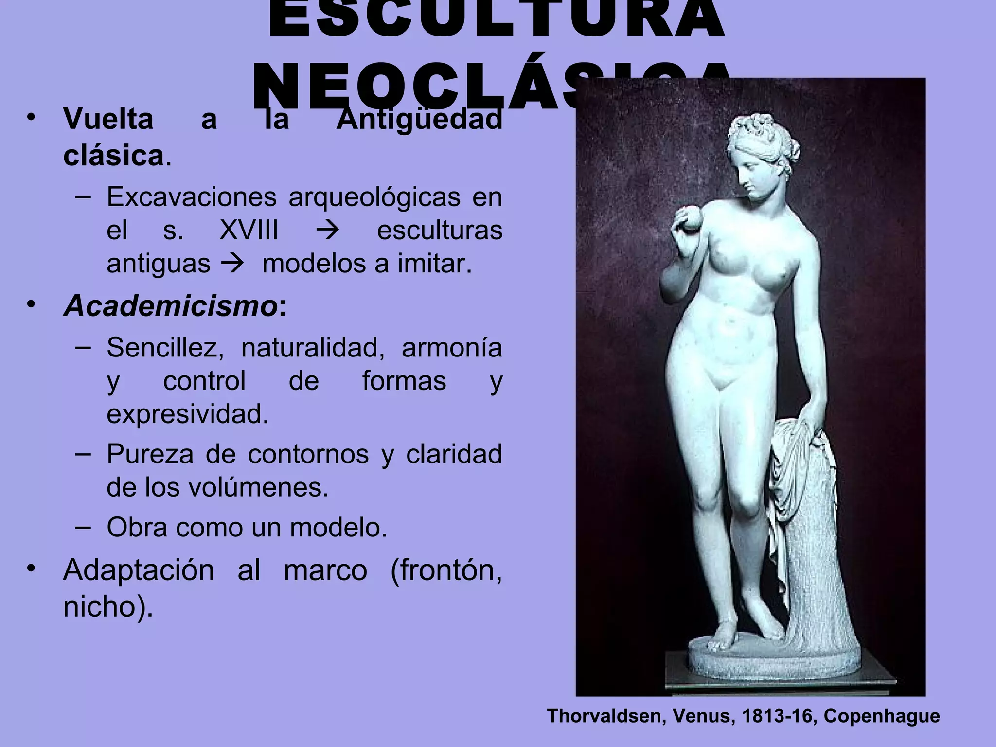 ESCULTURA
NEOCLÁSICA• Vuelta a la Antigüedad
clásica.
– Excavaciones arqueológicas en
el s. XVIII  esculturas
antiguas  modelos a imitar.
• Academicismo:
– Sencillez, naturalidad, armonía
y control de formas y
expresividad.
– Pureza de contornos y claridad
de los volúmenes.
– Obra como un modelo.
• Adaptación al marco (frontón,
nicho).
Thorvaldsen, Venus, 1813-16, Copenhague
 