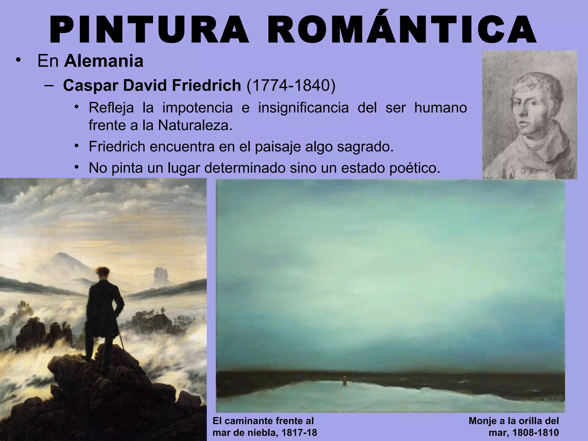 PINTURA ROMÁNTICA
• En Alemania
– Caspar David Friedrich (1774-1840)
• Refleja la impotencia e insignificancia del ser humano
frente a la Naturaleza.
• Friedrich encuentra en el paisaje algo sagrado.
• No pinta un lugar determinado sino un estado poético.
El caminante frente al
mar de niebla, 1817-18
Monje a la orilla del
mar, 1808-1810
 