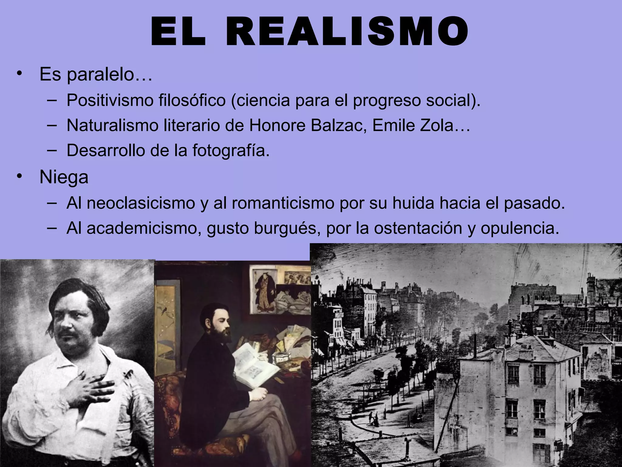 EL REALISMO
• Es paralelo…
– Positivismo filosófico (ciencia para el progreso social).
– Naturalismo literario de Honore Balzac, Emile Zola…
– Desarrollo de la fotografía.
• Niega
– Al neoclasicismo y al romanticismo por su huida hacia el pasado.
– Al academicismo, gusto burgués, por la ostentación y opulencia.
 