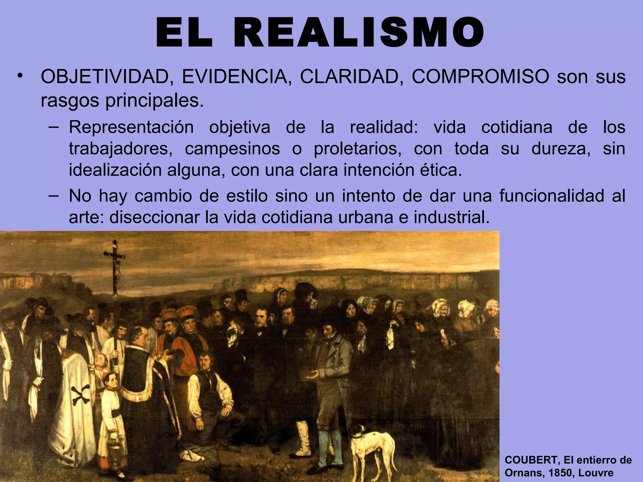 EL REALISMO
• OBJETIVIDAD, EVIDENCIA, CLARIDAD, COMPROMISO son sus
rasgos principales.
– Representación objetiva de la realidad: vida cotidiana de los
trabajadores, campesinos o proletarios, con toda su dureza, sin
idealización alguna, con una clara intención ética.
– No hay cambio de estilo sino un intento de dar una funcionalidad al
arte: diseccionar la vida cotidiana urbana e industrial.
COUBERT, El entierro de
Ornans, 1850, Louvre
 