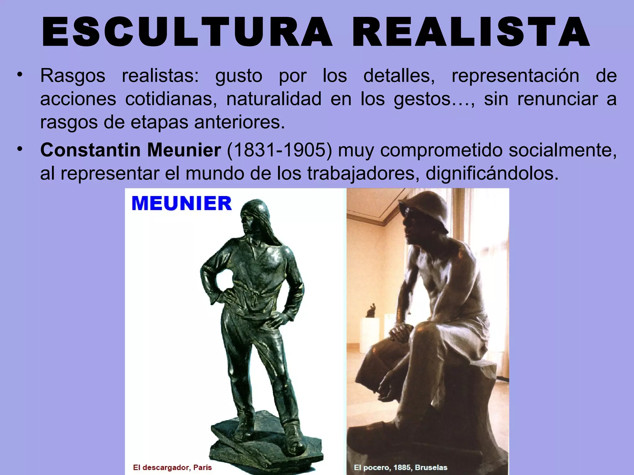 ESCULTURA REALISTA
• Rasgos realistas: gusto por los detalles, representación de
acciones cotidianas, naturalidad en los gestos…, sin renunciar a
rasgos de etapas anteriores.
• Constantin Meunier (1831-1905) muy comprometido socialmente,
al representar el mundo de los trabajadores, dignificándolos.
 