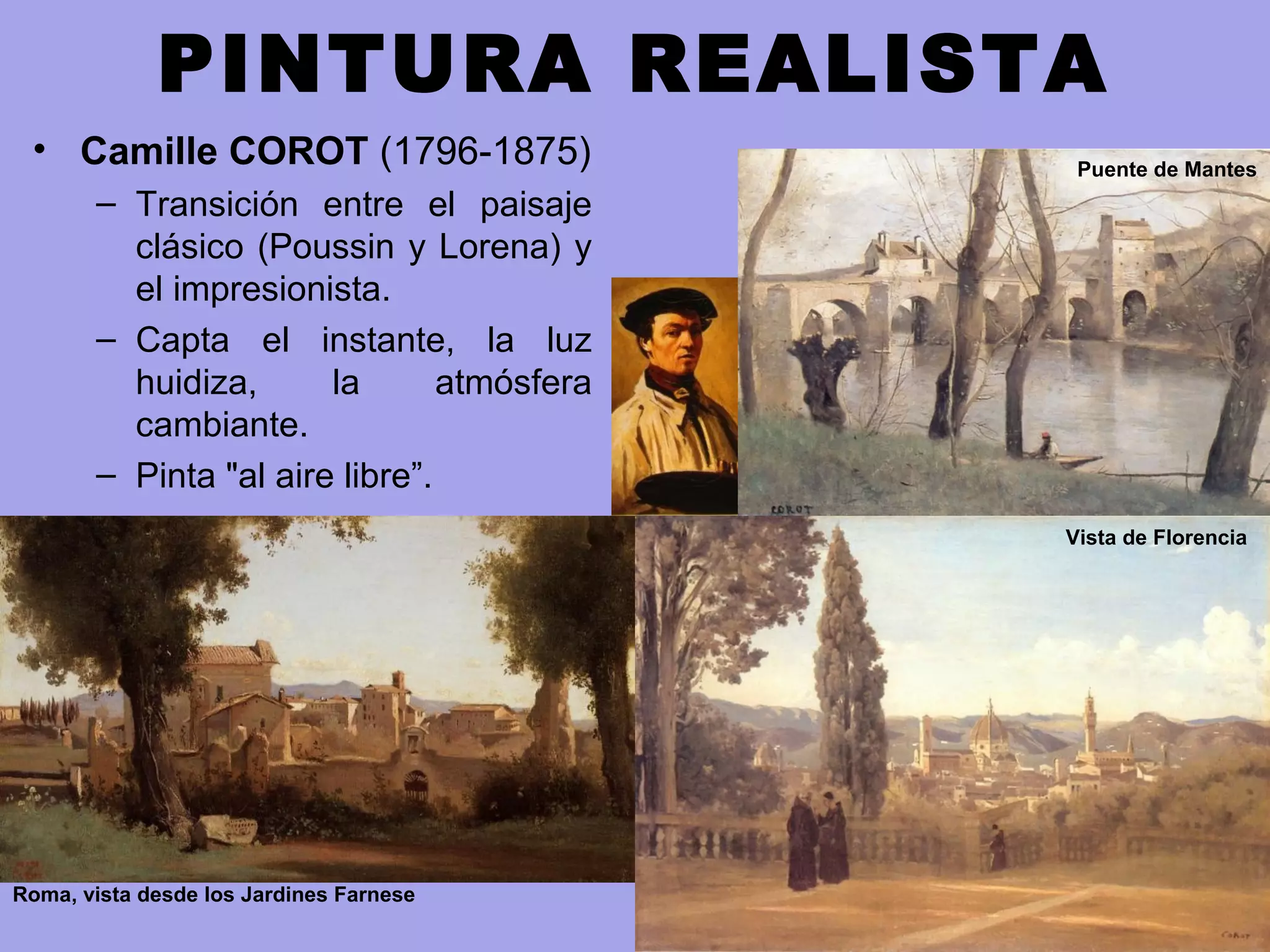 PINTURA REALISTA
• Camille COROT (1796-1875)
– Transición entre el paisaje
clásico (Poussin y Lorena) y
el impresionista.
– Capta el instante, la luz
huidiza, la atmósfera
cambiante.
– Pinta "al aire libre”.
Roma, vista desde los Jardines Farnese
Vista de Florencia
Puente de Mantes
 