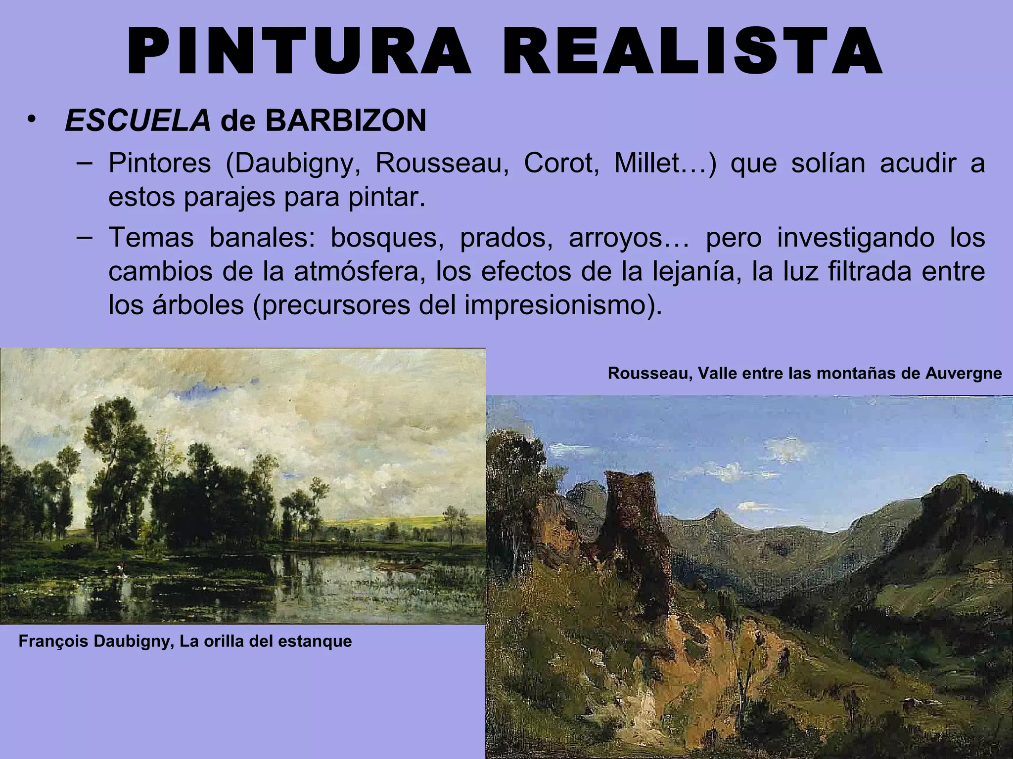 PINTURA REALISTA
• ESCUELA de BARBIZON
– Pintores (Daubigny, Rousseau, Corot, Millet…) que solían acudir a
estos parajes para pintar.
– Temas banales: bosques, prados, arroyos… pero investigando los
cambios de la atmósfera, los efectos de la lejanía, la luz filtrada entre
los árboles (precursores del impresionismo).
Rousseau, Valle entre las montañas de Auvergne
François Daubigny, La orilla del estanque
 