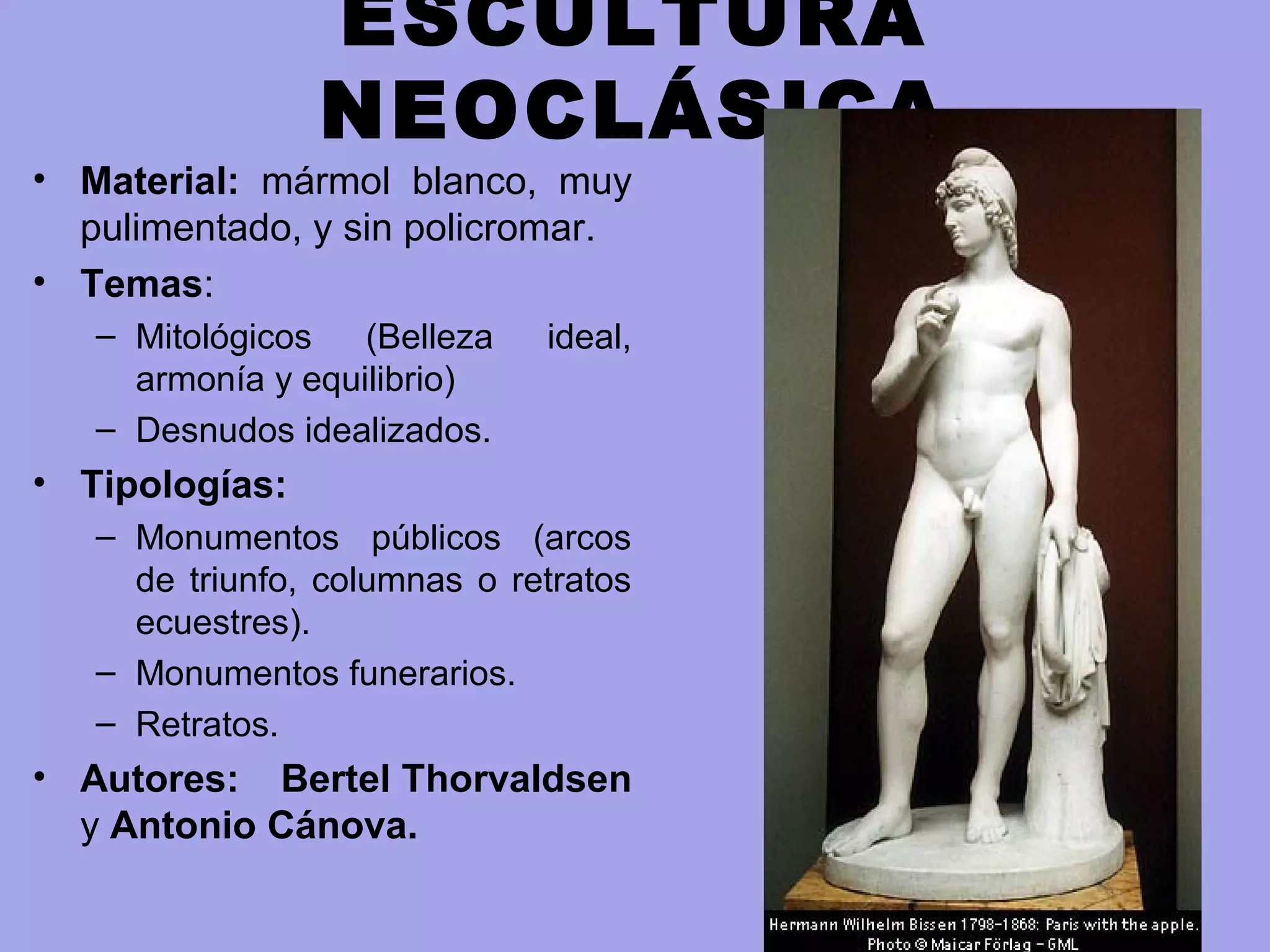 ESCULTURA
NEOCLÁSICA
• Material: mármol blanco, muy
pulimentado, y sin policromar.
• Temas:
– Mitológicos (Belleza ideal,
armonía y equilibrio)
– Desnudos idealizados.
• Tipologías:
– Monumentos públicos (arcos
de triunfo, columnas o retratos
ecuestres).
– Monumentos funerarios.
– Retratos.
• Autores: Bertel Thorvaldsen
y Antonio Cánova.
 