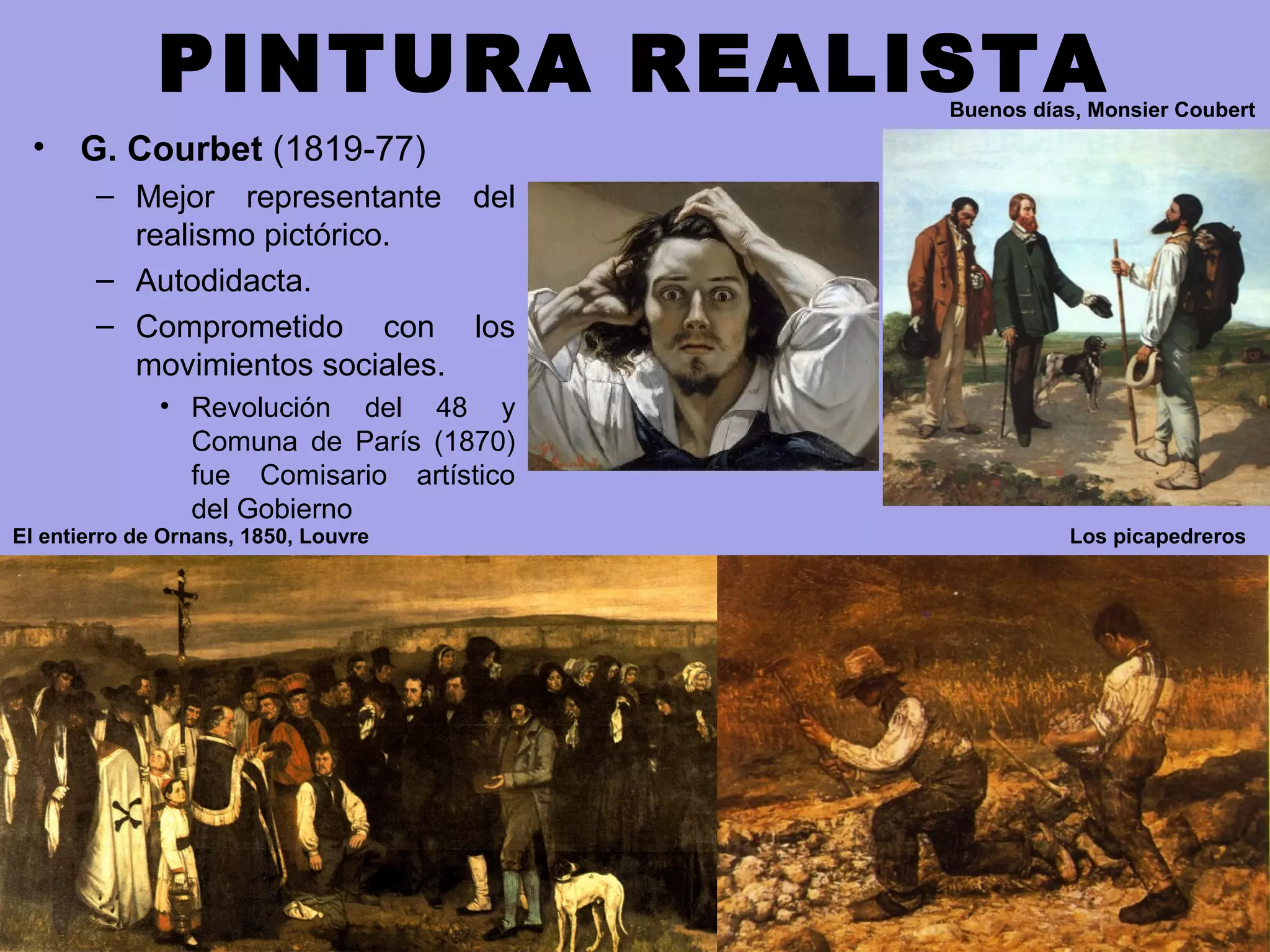 PINTURA REALISTA
• G. Courbet (1819-77)
– Mejor representante del
realismo pictórico.
– Autodidacta.
– Comprometido con los
movimientos sociales.
• Revolución del 48 y
Comuna de París (1870)
fue Comisario artístico
del Gobierno
Buenos días, Monsier Coubert
Los picapedrerosEl entierro de Ornans, 1850, Louvre
 