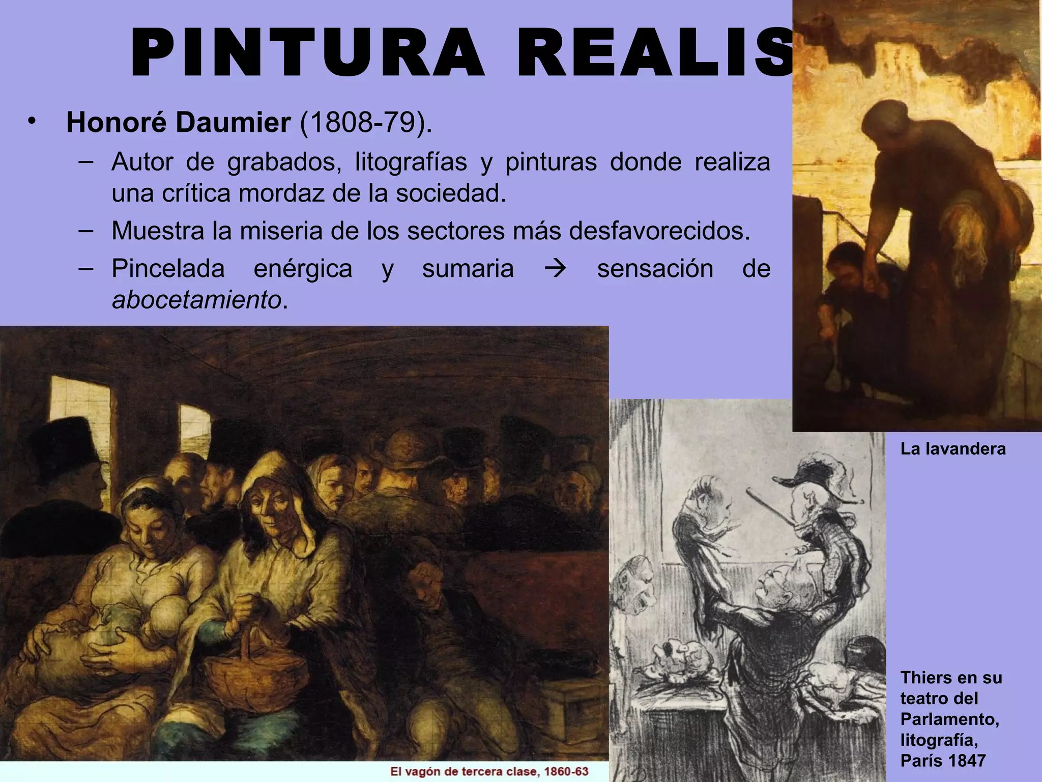 PINTURA REALISTA
• Honoré Daumier (1808-79).
– Autor de grabados, litografías y pinturas donde realiza
una crítica mordaz de la sociedad.
– Muestra la miseria de los sectores más desfavorecidos.
– Pincelada enérgica y sumaria  sensación de
abocetamiento.
La lavandera
Thiers en su
teatro del
Parlamento,
litografía,
París 1847
 