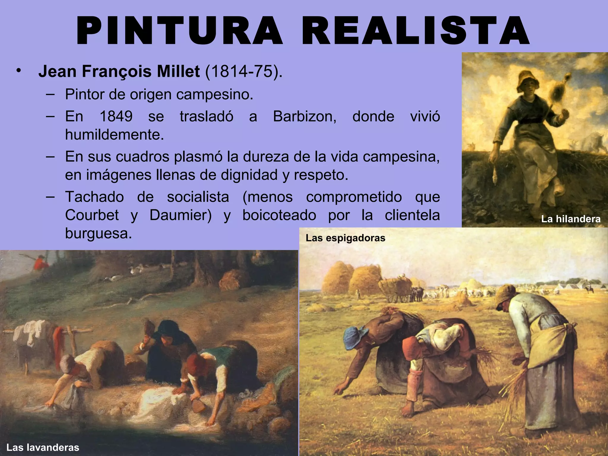PINTURA REALISTA
• Jean François Millet (1814-75).
– Pintor de origen campesino.
– En 1849 se trasladó a Barbizon, donde vivió
humildemente.
– En sus cuadros plasmó la dureza de la vida campesina,
en imágenes llenas de dignidad y respeto.
– Tachado de socialista (menos comprometido que
Courbet y Daumier) y boicoteado por la clientela
burguesa.
La hilandera
Las espigadoras
Las lavanderas
 