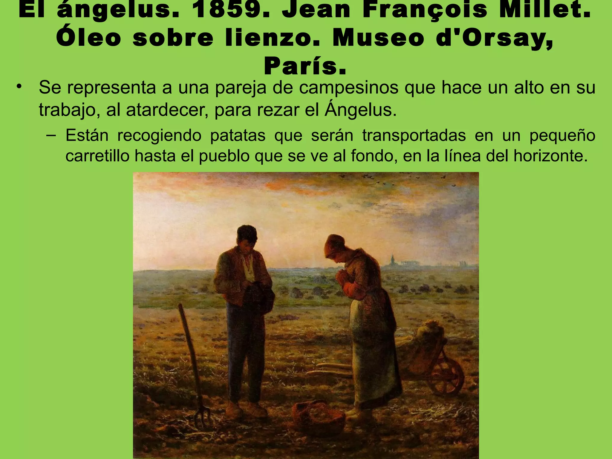 El ángelus. 1859. Jean François Millet.
Óleo sobre lienzo. Museo d'Orsay,
París.
• Se representa a una pareja de campesinos que hace un alto en su
trabajo, al atardecer, para rezar el Ángelus.
– Están recogiendo patatas que serán transportadas en un pequeño
carretillo hasta el pueblo que se ve al fondo, en la línea del horizonte.
 