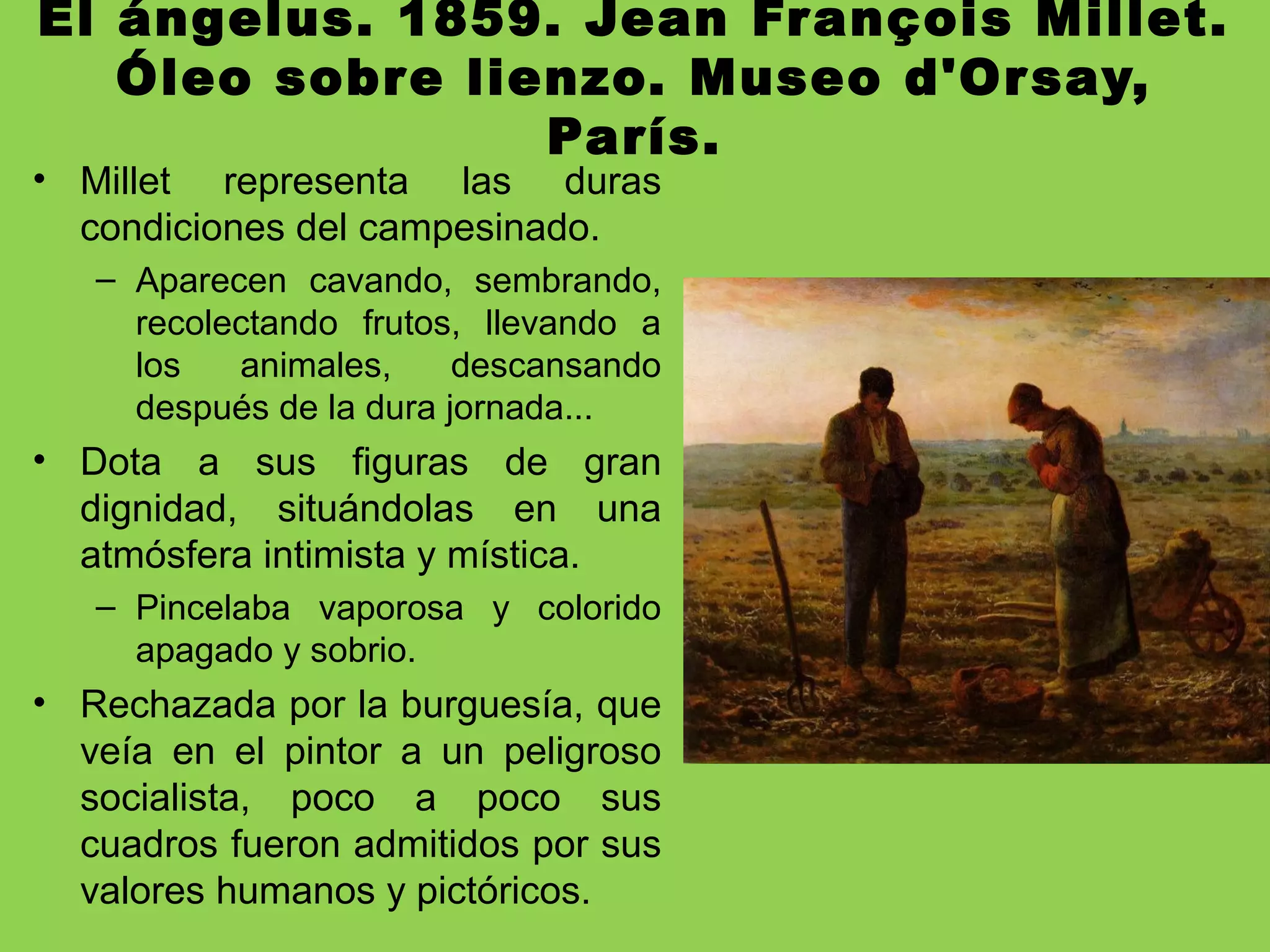 El ángelus. 1859. Jean François Millet.
Óleo sobre lienzo. Museo d'Orsay,
París.
• Millet representa las duras
condiciones del campesinado.
– Aparecen cavando, sembrando,
recolectando frutos, llevando a
los animales, descansando
después de la dura jornada...
• Dota a sus figuras de gran
dignidad, situándolas en una
atmósfera intimista y mística.
– Pincelaba vaporosa y colorido
apagado y sobrio.
• Rechazada por la burguesía, que
veía en el pintor a un peligroso
socialista, poco a poco sus
cuadros fueron admitidos por sus
valores humanos y pictóricos.
 