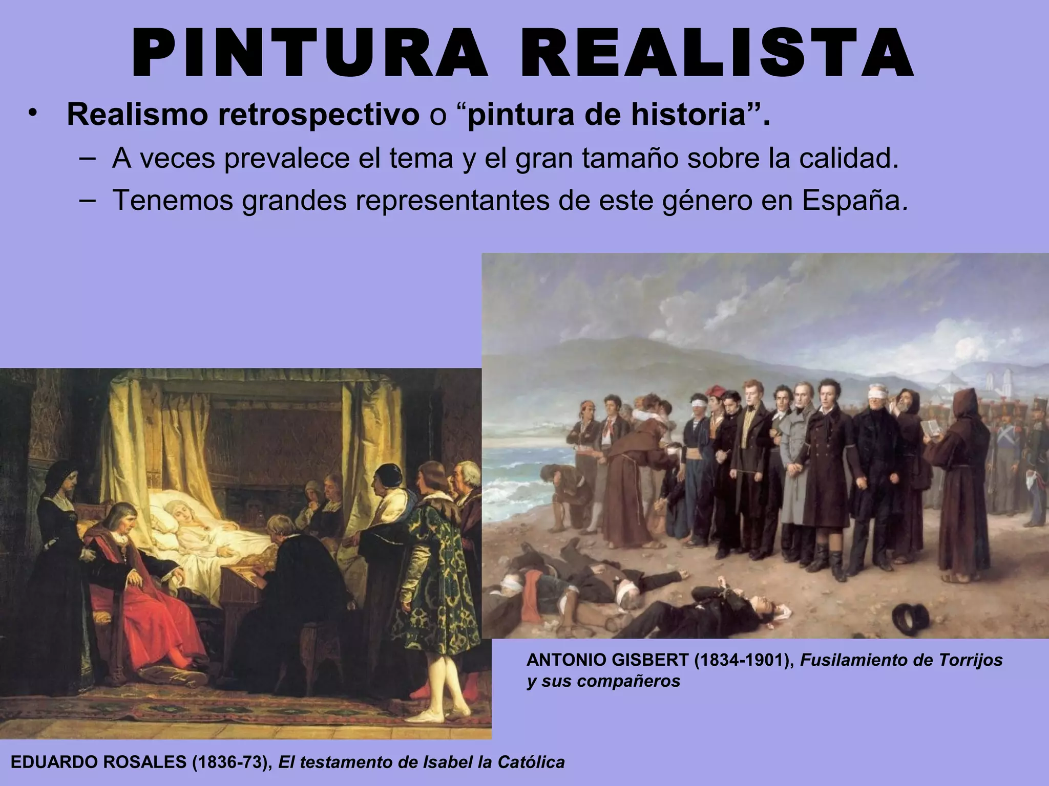 PINTURA REALISTA
• Realismo retrospectivo o “pintura de historia”.
– A veces prevalece el tema y el gran tamaño sobre la calidad.
– Tenemos grandes representantes de este género en España.
EDUARDO ROSALES (1836-73), El testamento de Isabel la Católica
ANTONIO GISBERT (1834-1901), Fusilamiento de Torrijos
y sus compañeros
 