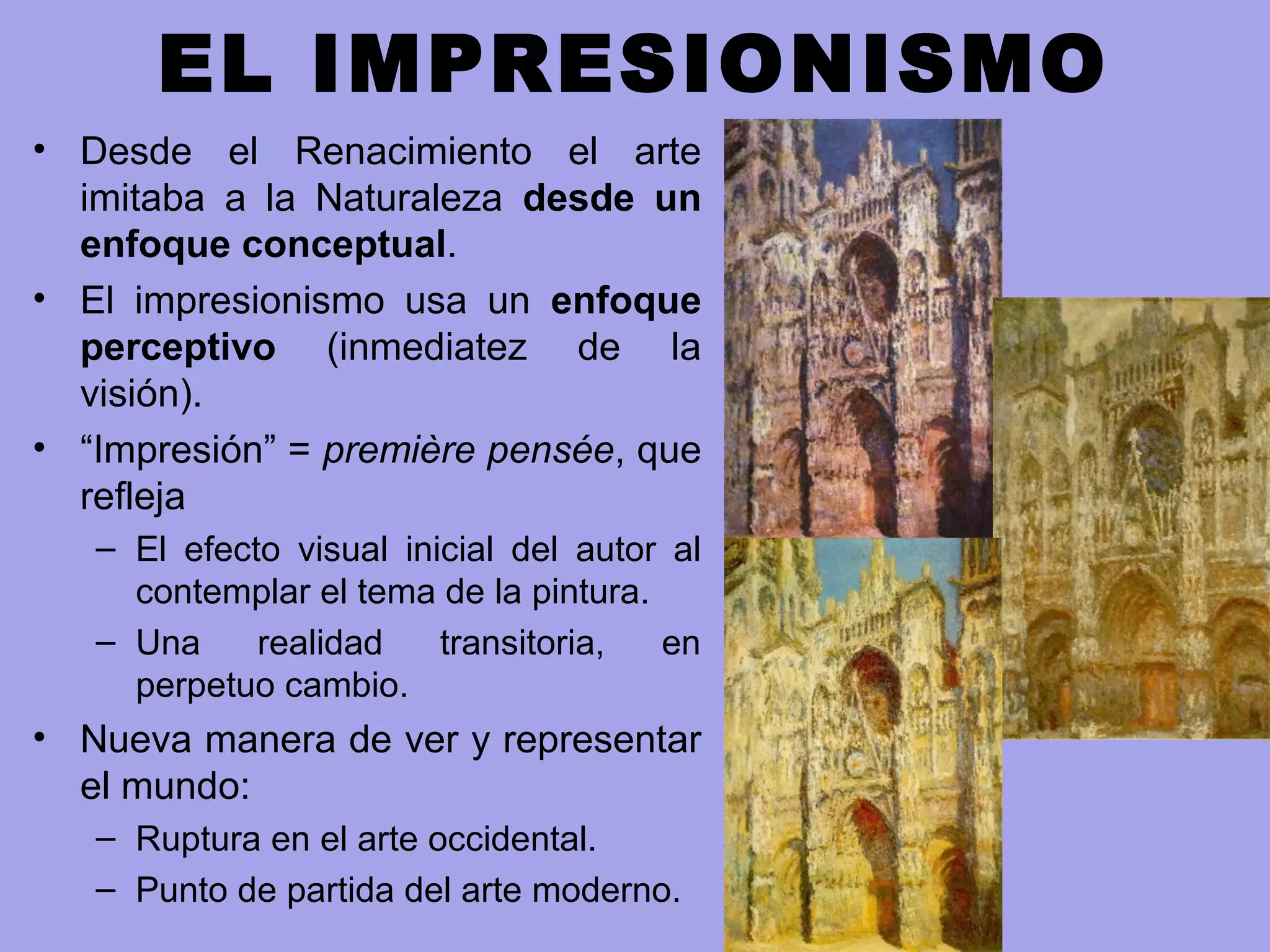 EL IMPRESIONISMO
• Desde el Renacimiento el arte
imitaba a la Naturaleza desde un
enfoque conceptual.
• El impresionismo usa un enfoque
perceptivo (inmediatez de la
visión).
• “Impresión” = première pensée, que
refleja
– El efecto visual inicial del autor al
contemplar el tema de la pintura.
– Una realidad transitoria, en
perpetuo cambio.
• Nueva manera de ver y representar
el mundo:
– Ruptura en el arte occidental.
– Punto de partida del arte moderno.
 
