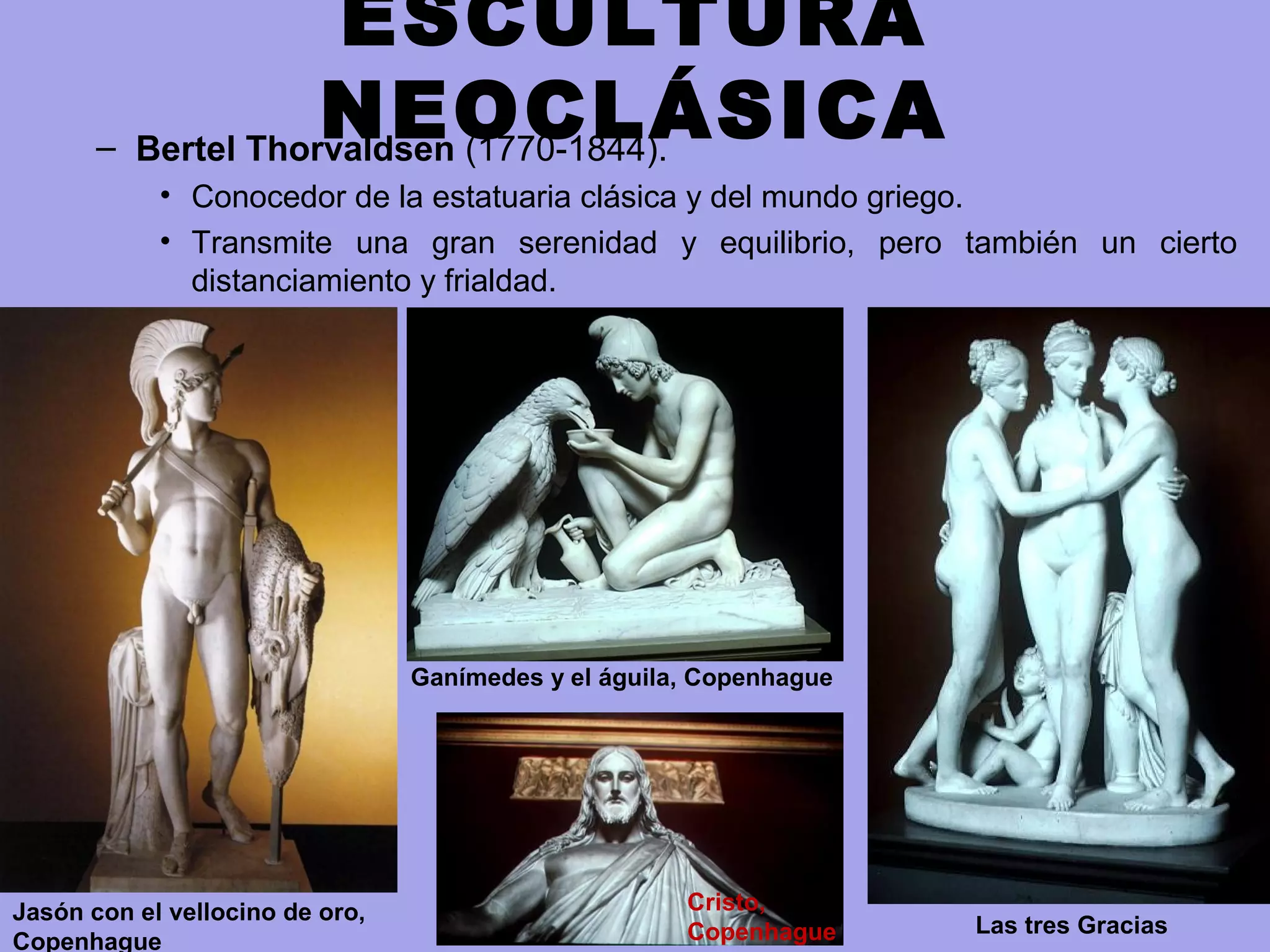 ESCULTURA
NEOCLÁSICA– Bertel Thorvaldsen (1770-1844).
• Conocedor de la estatuaria clásica y del mundo griego.
• Transmite una gran serenidad y equilibrio, pero también un cierto
distanciamiento y frialdad.
Jasón con el vellocino de oro,
Copenhague
Ganímedes y el águila, Copenhague
Las tres Gracias
Cristo,
Copenhague
 