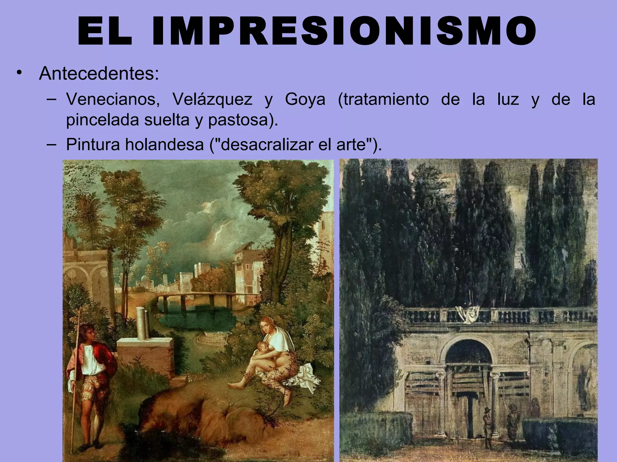 EL IMPRESIONISMO
• Antecedentes:
– Venecianos, Velázquez y Goya (tratamiento de la luz y de la
pincelada suelta y pastosa).
– Pintura holandesa ("desacralizar el arte").
 