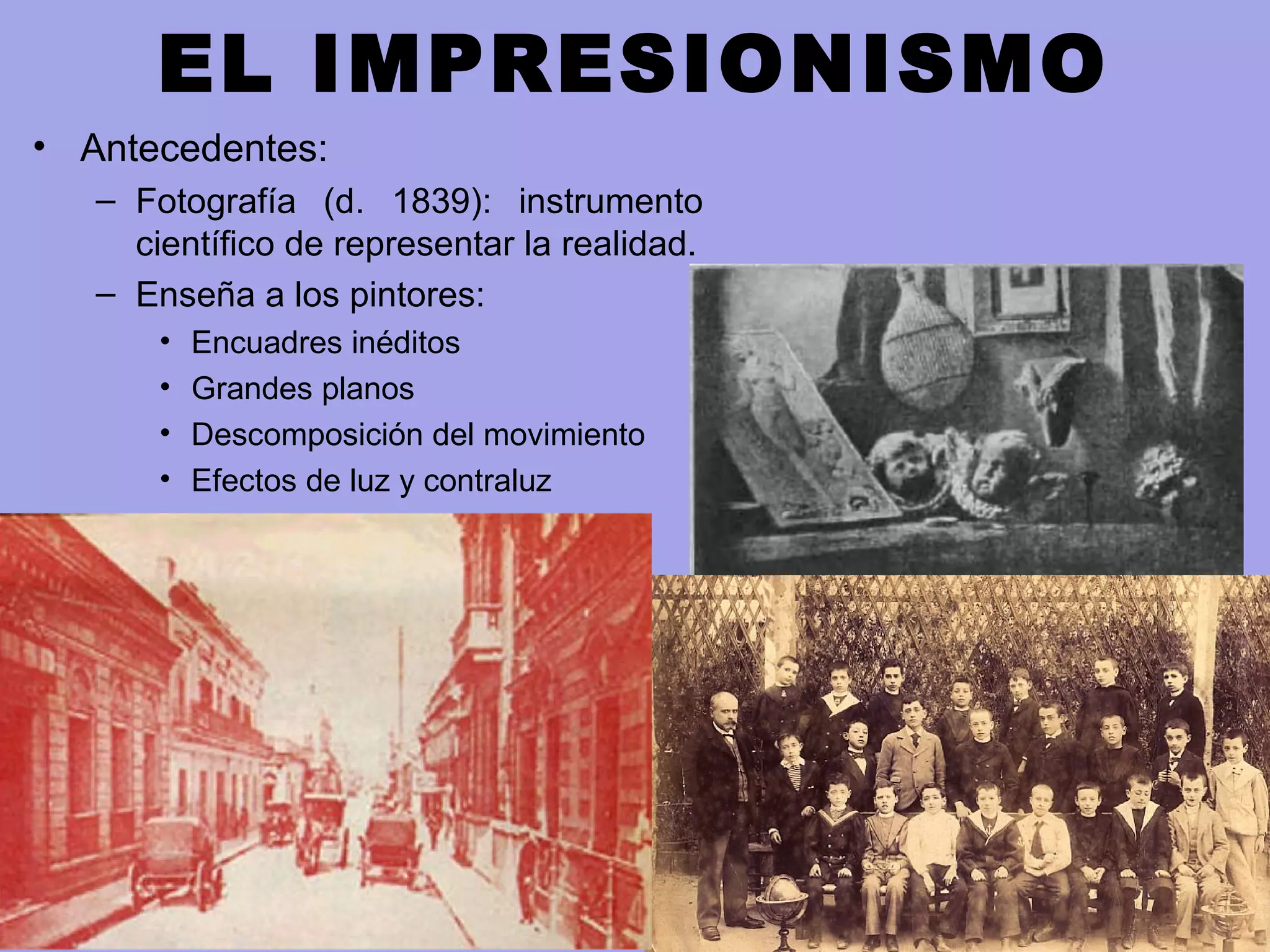 EL IMPRESIONISMO
• Antecedentes:
– Fotografía (d. 1839): instrumento
científico de representar la realidad.
– Enseña a los pintores:
• Encuadres inéditos
• Grandes planos
• Descomposición del movimiento
• Efectos de luz y contraluz
 