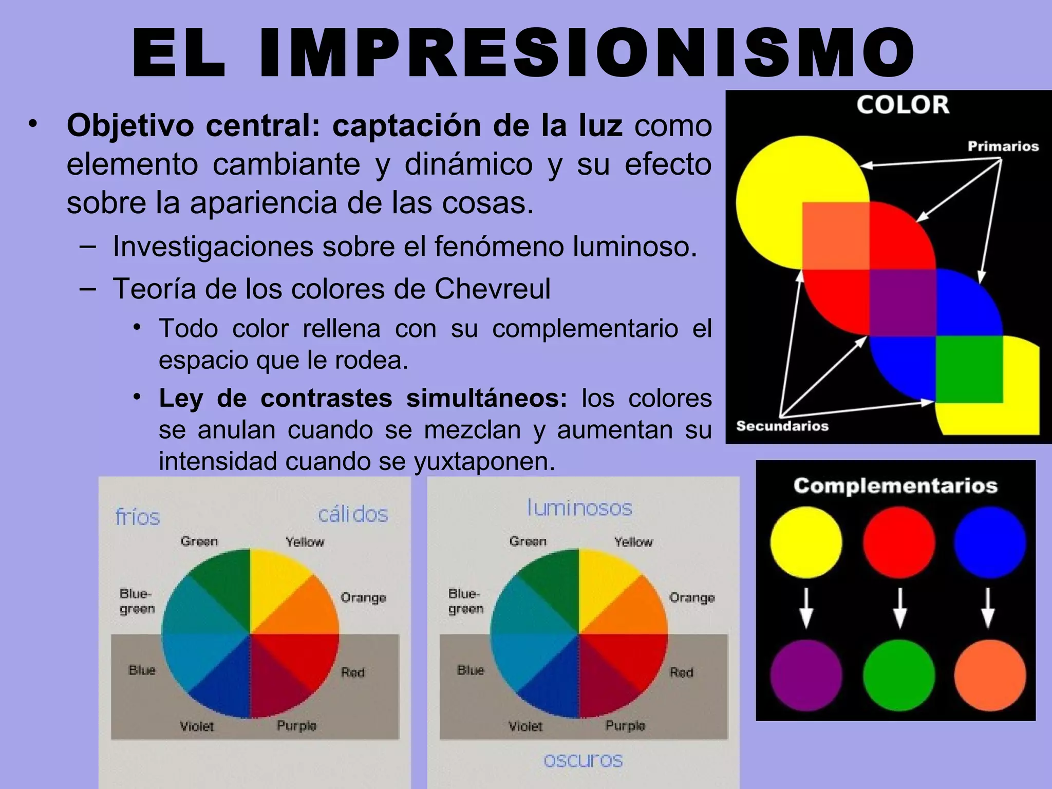 EL IMPRESIONISMO
• Objetivo central: captación de la luz como
elemento cambiante y dinámico y su efecto
sobre la apariencia de las cosas.
– Investigaciones sobre el fenómeno luminoso.
– Teoría de los colores de Chevreul
• Todo color rellena con su complementario el
espacio que le rodea.
• Ley de contrastes simultáneos: los colores
se anulan cuando se mezclan y aumentan su
intensidad cuando se yuxtaponen.
 