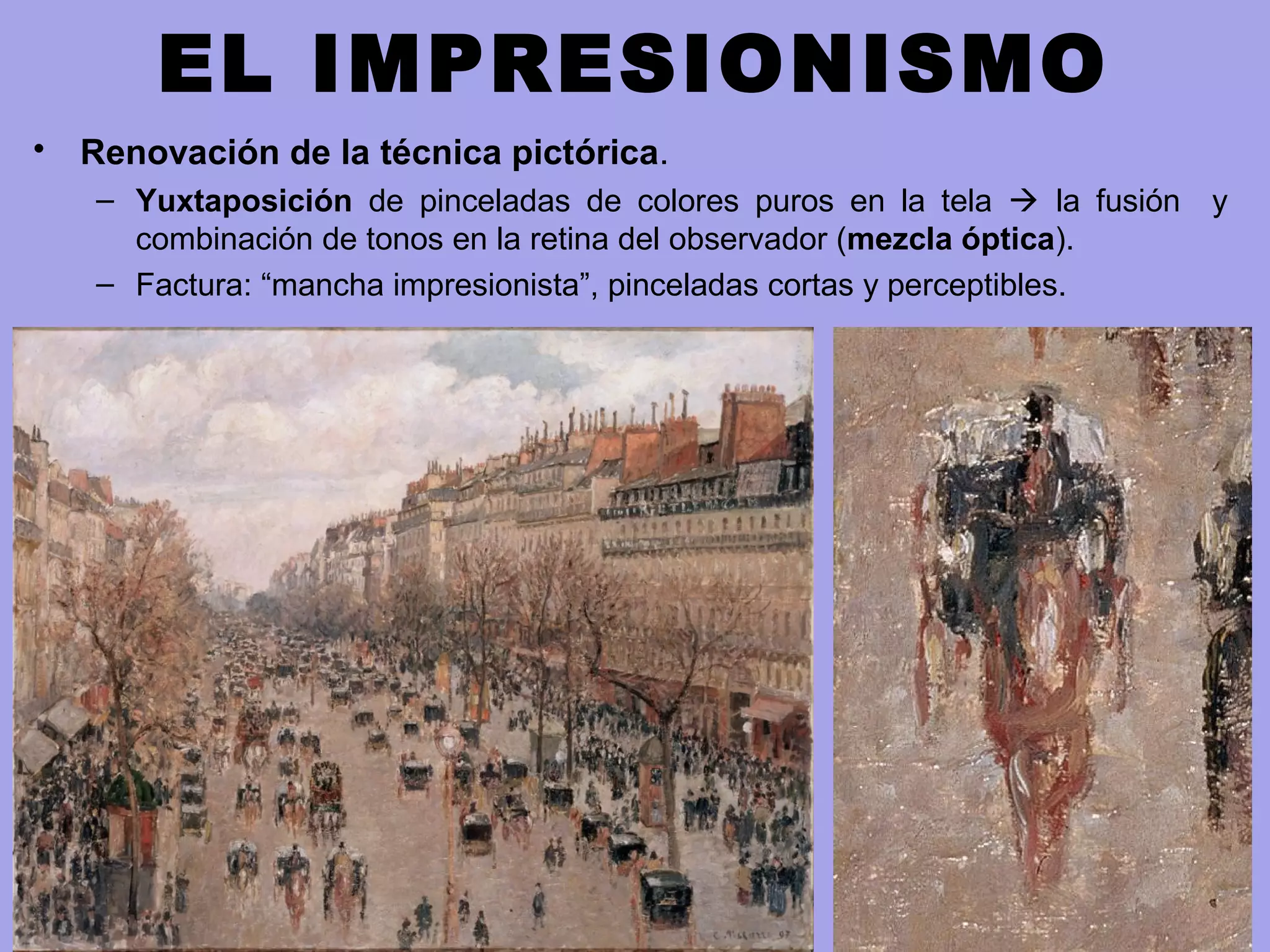 EL IMPRESIONISMO
• Renovación de la técnica pictórica.
– Yuxtaposición de pinceladas de colores puros en la tela  la fusión y
combinación de tonos en la retina del observador (mezcla óptica).
– Factura: “mancha impresionista”, pinceladas cortas y perceptibles.
 