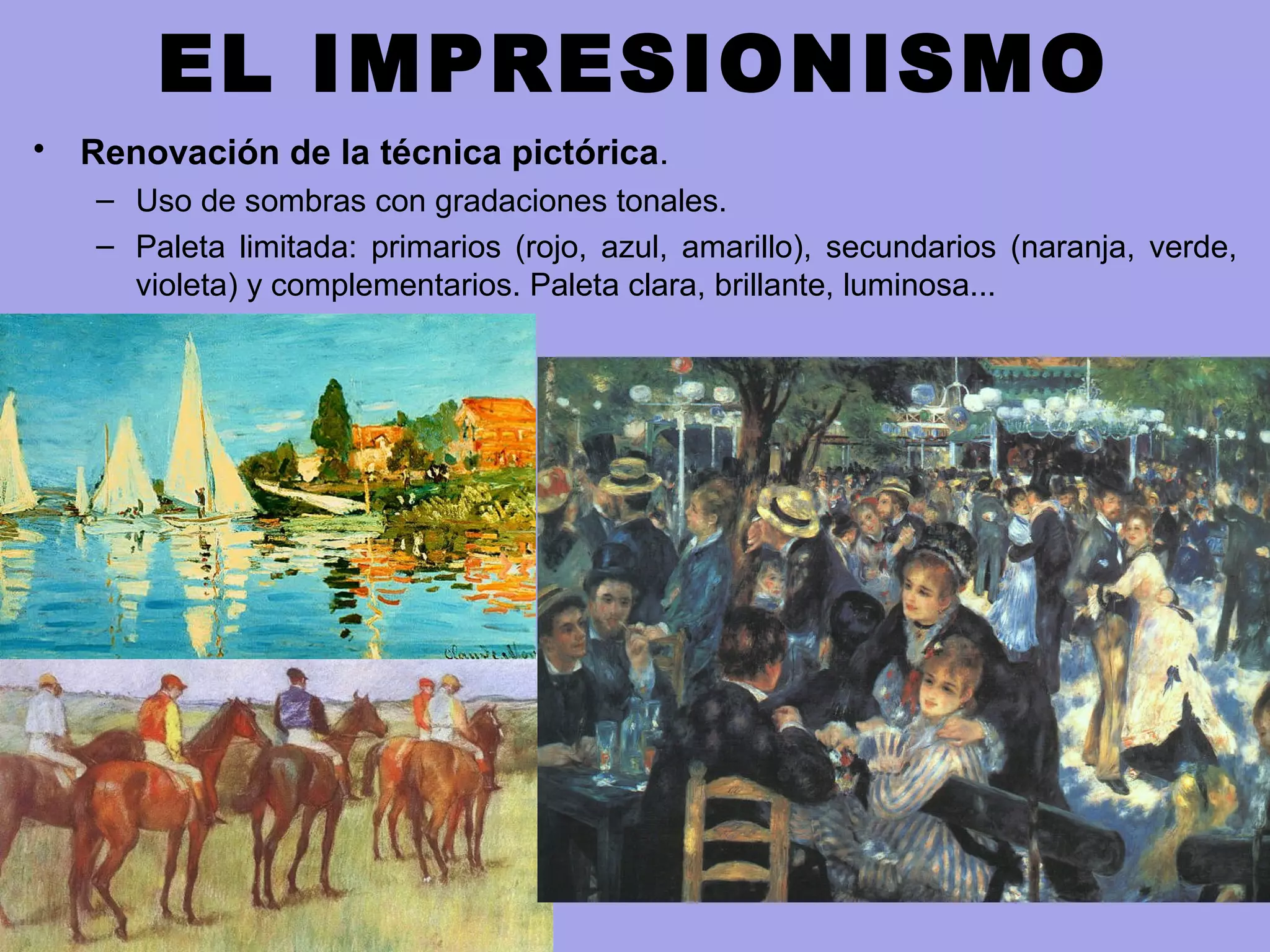 EL IMPRESIONISMO
• Renovación de la técnica pictórica.
– Uso de sombras con gradaciones tonales.
– Paleta limitada: primarios (rojo, azul, amarillo), secundarios (naranja, verde,
violeta) y complementarios. Paleta clara, brillante, luminosa...
 