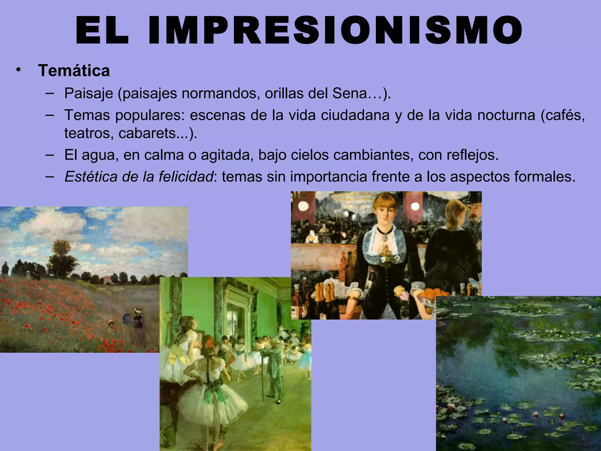 EL IMPRESIONISMO
• Temática
– Paisaje (paisajes normandos, orillas del Sena…).
– Temas populares: escenas de la vida ciudadana y de la vida nocturna (cafés,
teatros, cabarets...).
– El agua, en calma o agitada, bajo cielos cambiantes, con reflejos.
– Estética de la felicidad: temas sin importancia frente a los aspectos formales.
 
