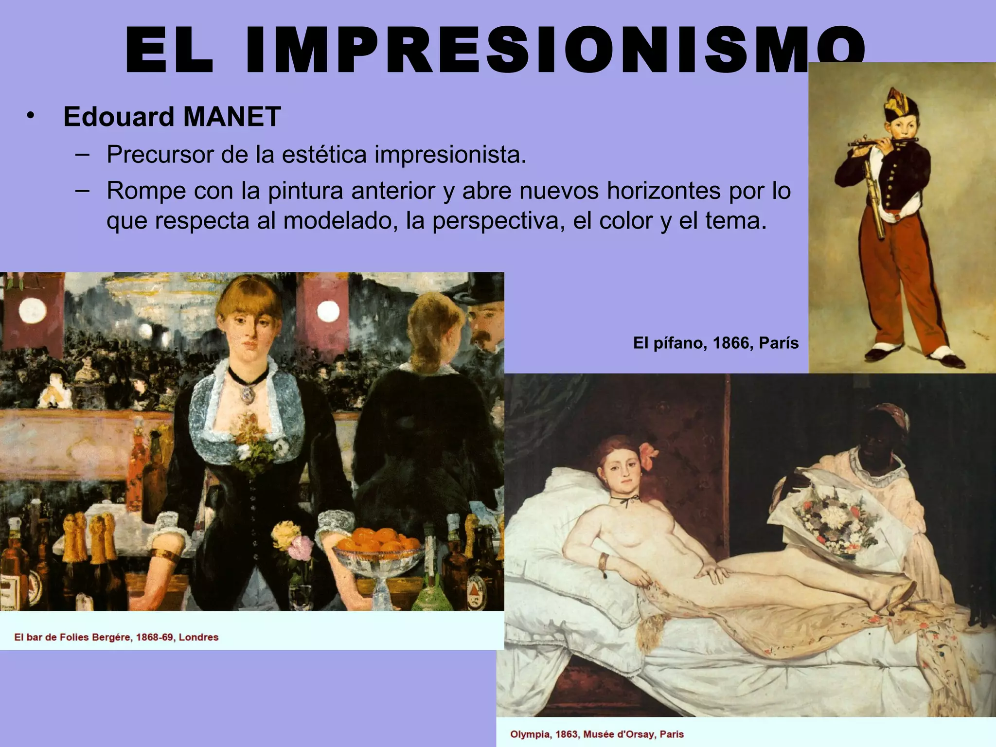 EL IMPRESIONISMO
• Edouard MANET
– Precursor de la estética impresionista.
– Rompe con la pintura anterior y abre nuevos horizontes por lo
que respecta al modelado, la perspectiva, el color y el tema.
El pífano, 1866, París
 