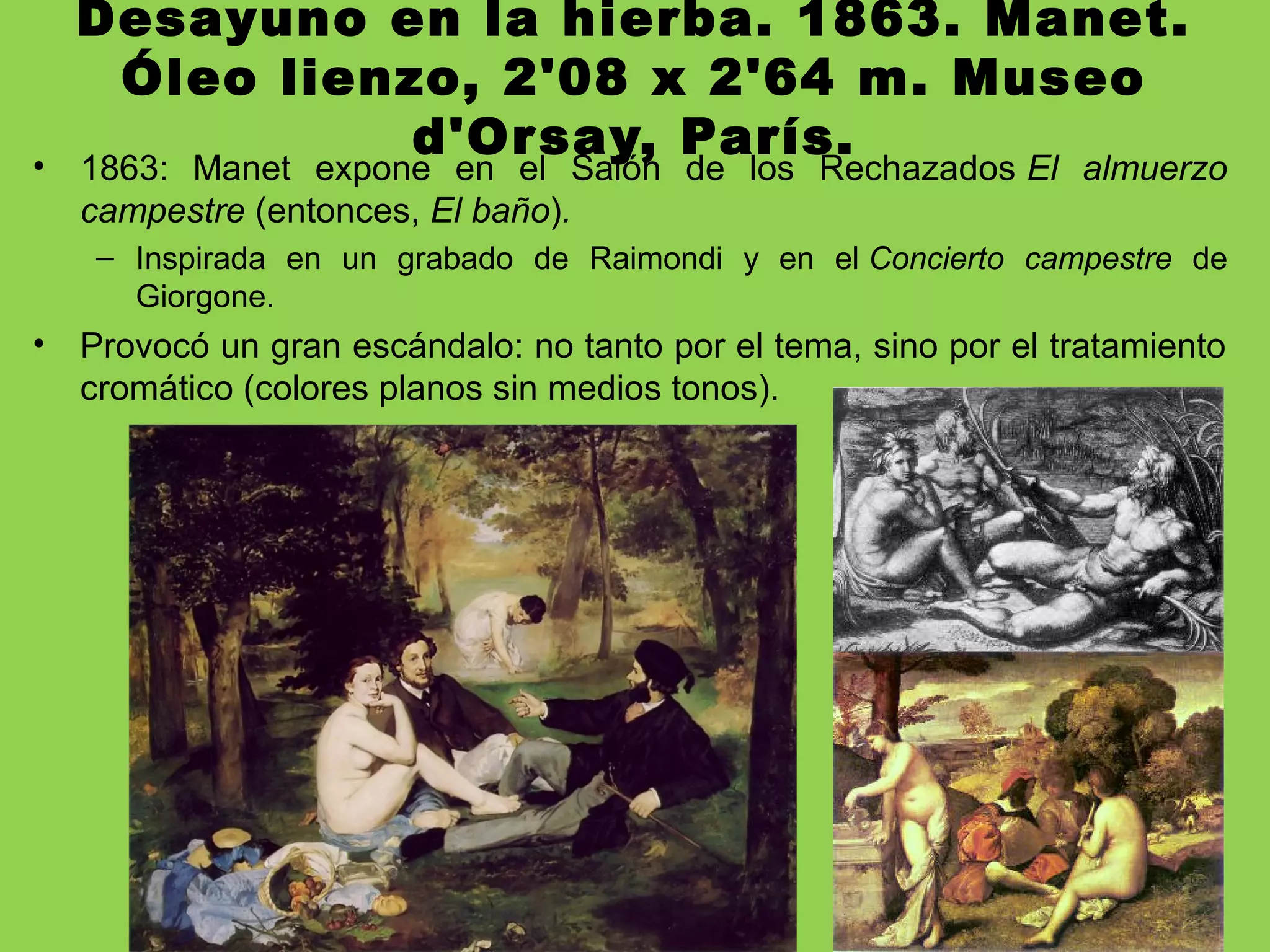 Desayuno en la hierba. 1863. Manet.
Óleo lienzo, 2'08 x 2'64 m. Museo
d'Orsay, París.• 1863: Manet expone en el Salón de los Rechazados El almuerzo
campestre (entonces, El baño).
– Inspirada en un grabado de Raimondi y en el Concierto campestre de
Giorgone.
• Provocó un gran escándalo: no tanto por el tema, sino por el tratamiento
cromático (colores planos sin medios tonos).
 